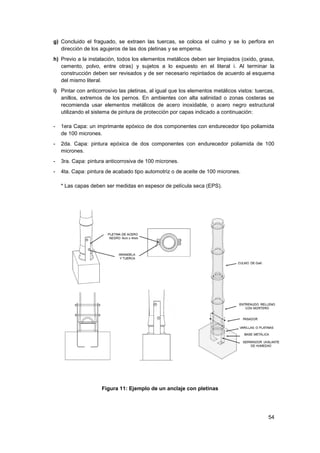 54
g) Concluido el fraguado, se extraen las tuercas, se coloca el culmo y se lo perfora en
dirección de los agujeros de las dos pletinas y se emperna.
h) Previo a la instalación, todos los elementos metálicos deben ser limpiados (oxido, grasa,
cemento, polvo, entre otras) y sujetos a lo expuesto en el literal i. Al terminar la
construcción deben ser revisados y de ser necesario repintados de acuerdo al esquema
del mismo literal.
i) Pintar con anticorrosivo las pletinas, al igual que los elementos metálicos vistos: tuercas,
anillos, extremos de los pernos. En ambientes con alta salinidad o zonas costeras se
recomienda usar elementos metálicos de acero inoxidable, o acero negro estructural
utilizando el sistema de pintura de protección por capas indicado a continuación:
- 1era Capa: un imprimante epóxico de dos componentes con endurecedor tipo poliamida
de 100 micrones.
- 2da. Capa: pintura epóxica de dos componentes con endurecedor poliamida de 100
micrones.
- 3ra. Capa: pintura anticorrosiva de 100 micrones.
- 4ta. Capa: pintura de acabado tipo automotriz o de aceite de 100 micrones.
* Las capas deben ser medidas en espesor de película seca (EPS).
Figura 11: Ejemplo de un anclaje con pletinas
 