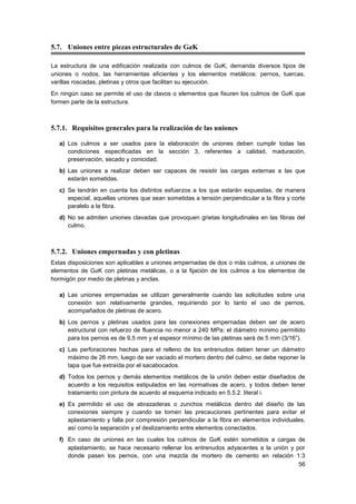 56
5.7. Uniones entre piezas estructurales de GaK
La estructura de una edificación realizada con culmos de GaK, demanda diversos tipos de
uniones o nodos, las herramientas eficientes y los elementos metálicos: pernos, tuercas,
varillas roscadas, pletinas y otros que facilitan su ejecución.
En ningún caso se permite el uso de clavos o elementos que fisuren los culmos de GaK que
formen parte de la estructura.
5.7.1. Requisitos generales para la realización de las uniones
a) Los culmos a ser usados para la elaboración de uniones deben cumplir todas las
condiciones especificadas en la sección 3, referentes a calidad, maduración,
preservación, secado y conicidad.
b) Las uniones a realizar deben ser capaces de resistir las cargas externas a las que
estarán sometidas.
c) Se tendrán en cuenta los distintos esfuerzos a los que estarán expuestas, de manera
especial, aquellas uniones que sean sometidas a tensión perpendicular a la fibra y corte
paralelo a la fibra.
d) No se admiten uniones clavadas que provoquen grietas longitudinales en las fibras del
culmo.
5.7.2. Uniones empernadas y con pletinas
Estas disposiciones son aplicables a uniones empernadas de dos o más culmos, a uniones de
elementos de GaK con pletinas metálicas, o a la fijación de los culmos a los elementos de
hormigón por medio de pletinas y anclas.
a) Las uniones empernadas se utilizan generalmente cuando las solicitudes sobre una
conexión son relativamente grandes, requiriendo por lo tanto el uso de pernos,
acompañados de pletinas de acero.
b) Los pernos y pletinas usados para las conexiones empernadas deben ser de acero
estructural con refuerzo de fluencia no menor a 240 MPa; el diámetro mínimo permitido
para los pernos es de 9,5 mm y el espesor mínimo de las pletinas será de 5 mm (3/16”).
c) Las perforaciones hechas para el relleno de los entrenudos deben tener un diámetro
máximo de 26 mm, luego de ser vaciado el mortero dentro del culmo, se debe reponer la
tapa que fue extraída por el sacabocados.
d) Todos los pernos y demás elementos metálicos de la unión deben estar diseñados de
acuerdo a los requisitos estipulados en las normativas de acero, y todos deben tener
tratamiento con pintura de acuerdo al esquema indicado en 5.5.2. literal i.
e) Es permitido el uso de abrazaderas o zunchos metálicos dentro del diseño de las
conexiones siempre y cuando se tomen las precauciones pertinentes para evitar el
aplastamiento y falla por compresión perpendicular a la fibra en elementos individuales,
así como la separación y el deslizamiento entre elementos conectados.
f) En caso de uniones en las cuales los culmos de GaK estén sometidos a cargas de
aplastamiento, se hace necesario rellenar los entrenudos adyacentes a la unión y por
donde pasen los pernos, con una mezcla de mortero de cemento en relación 1:3
 