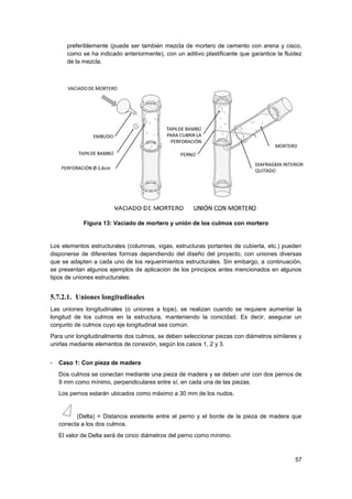 57
preferiblemente (puede ser también mezcla de mortero de cemento con arena y cisco,
como se ha indicado anteriormente), con un aditivo plastificante que garantice la fluidez
de la mezcla.
Figura 13: Vaciado de mortero y unión de los culmos con mortero
Los elementos estructurales (columnas, vigas, estructuras portantes de cubierta, etc.) pueden
disponerse de diferentes formas dependiendo del diseño del proyecto, con uniones diversas
que se adapten a cada uno de los requerimientos estructurales. Sin embargo, a continuación,
se presentan algunos ejemplos de aplicación de los principios antes mencionados en algunos
tipos de uniones estructurales:
5.7.2.1. Uniones longitudinales
Las uniones longitudinales (o uniones a tope), se realizan cuando se requiere aumentar la
longitud de los culmos en la estructura, manteniendo la conicidad. Es decir, asegurar un
conjunto de culmos cuyo eje longitudinal sea común.
Para unir longitudinalmente dos culmos, se deben seleccionar piezas con diámetros similares y
unirlas mediante elementos de conexión, según los casos 1, 2 y 3.
- Caso 1: Con pieza de madera
Dos culmos se conectan mediante una pieza de madera y se deben unir con dos pernos de
9 mm como mínimo, perpendiculares entre sí, en cada una de las piezas.
Los pernos estarán ubicados como máximo a 30 mm de los nudos.
(Delta) = Distancia existente entre el perno y el borde de la pieza de madera que
conecta a los dos culmos.
El valor de Delta será de cinco diámetros del perno como mínimo.
 