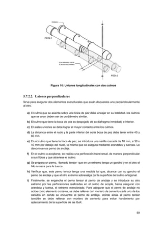 59
Figura 16: Uniones longitudinales con dos culmos
5.7.2.2. Uniones perpendiculares
Sirve para asegurar dos elementos estructurales que están dispuestos uno perpendicularmente
al otro.
a) El culmo que se asienta sobre una boca de pez debe encajar en su totalidad, los culmos
que se unan deben ser de un diámetro similar.
b) El culmo que tiene la boca de pez es despojado de su diafragma inmediato e interior.
c) En estas uniones se debe lograr el mayor contacto entre los culmos.
d) La distancia entre el nudo y la parte inferior del corte boca de pez debe tener entre 40 y
60 mm.
e) En el culmo que tiene la boca de pez, se introduce una varilla roscada de 10 mm, a 30 o
40 mm por debajo del nudo, la misma que se asegura mediante arandelas y tuercas. Lo
denominamos perno de anclaje.
f) En el culmo a acoplarse, se realiza una perforación transversal, de manera perpendicular
a sus fibras y que atraviese el culmo.
g) Se prepara un perno, -llamado tensor- que en un extremo tenga un gancho y en el otro el
hilo o rosca para la tuerca.
h) Verificar que, este perno tensor tenga una medida tal que, alcance con su gancho el
perno de anclaje y que el otro extremo sobresalga por la superficie del culmo ortogonal.
i) Finalmente, se engancha el perno tensor al perno de anclaje y se introduce su otro
extremo por las perforaciones realizadas en el culmo de acople, hasta asegurar con
arandela y tuerca, el extremo mencionado. Para asegurar que el perno de anclaje no
actúe como elemento cortante, se debe rellenar con mortero de cemento cada uno de los
canutos en donde se encuentre el perno de anclaje. Donde actúa el perno tensor
también se debe rellenar con mortero de cemento para evitar hundimiento por
aplastamiento de la superficie de las GaK.
 