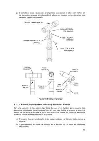 60
j) Si se trata de obras provisionales o temporales, se exceptúa el relleno con mortero en
los elementos tensores, prevaleciendo el relleno con mortero en los elementos que
trabajen a tracción o compresión.
Figura 17: Unión perno tensor
5.7.2.3. Uniones perpendiculares con disco y media caña metálica
Son una variación de las uniones tipo boca de pez, sirven también para asegurar dos
elementos estructurales perpendiculares entre sí, pero para facilitar el proceso y reducir el
tiempo de ejecución de la obra la unión entre culmos se realiza por medio de elementos
metálicos como lo muestra el detalle de la figura 16.
a) El proyecto debe prever el diseño de las piezas metálicas y el diámetro de los culmos a
utilizarse.
b) El procedimiento es similar al indicado en la sección 5.7.2.2, salvo las siguientes
innovaciones:
 