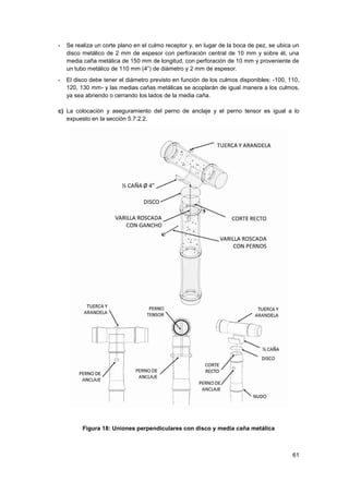 61
- Se realiza un corte plano en el culmo receptor y, en lugar de la boca de pez, se ubica un
disco metálico de 2 mm de espesor con perforación central de 10 mm y sobre él, una
media caña metálica de 150 mm de longitud, con perforación de 10 mm y proveniente de
un tubo metálico de 110 mm (4”) de diámetro y 2 mm de espesor.
- El disco debe tener el diámetro previsto en función de los culmos disponibles: -100, 110,
120, 130 mm- y las medias cañas metálicas se acoplarán de igual manera a los culmos,
ya sea abriendo o cerrando los lados de la media caña.
c) La colocación y aseguramiento del perno de anclaje y el perno tensor es igual a lo
expuesto en la sección 5.7.2.2.
Figura 18: Uniones perpendiculares con disco y media caña metálica
 
