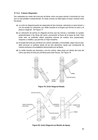 62
5.7.2.4. Uniones diagonales
Son realizadas por medio del corte pico de flauta, entre una pieza vertical u horizontal con otra
que no sea paralela ni perpendicular. En estas uniones se debe lograr el mayor contacto entre
las piezas.
a) La unión en diagonal puede ser asegurada de dos maneras: colocando un perno tensor y
uno de anclaje y/o colocando una varilla roscada en el ángulo que forman el culmo y la
pieza en diagonal. Ver Figura 17.
b) La colocación de pernos en diagonal provoca que las tuercas y arandelas no queden
perpendiculares a las fibras del culmo, provocando la fisura de la pieza de GaK. Para
evitar esto, es preferible utilizar pequeños prismas de madera dura (preservada),
neopreno o metálico, que permita un mejor empalme.
c) El acople del corte pico de flauta con culmos verticales u horizontales, según sea el caso,
debe provocar un perfecto ajuste de los dos elementos, ajuste que corresponde de
manera exclusiva a la entalladura denominada pico de flauta.
d) La varilla roscada que atraviesa y une los culmos, debe pasar por detrás del nudo del
culmo que tiene el corte pico de flauta para evitar fisuras. Ver Figura 18.
Figura 19: Unión Diagonal Simple
Figura 20: Unión Diagonal con Bambú de Apoyo
 
