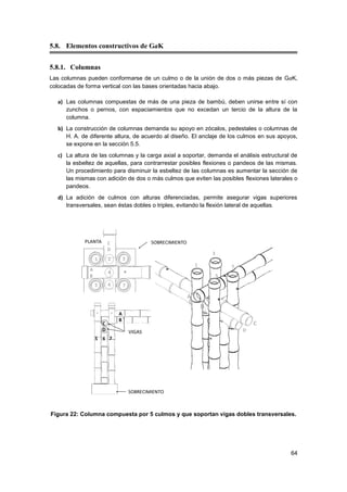 64
5.8. Elementos constructivos de GaK
5.8.1. Columnas
Las columnas pueden conformarse de un culmo o de la unión de dos o más piezas de GaK,
colocadas de forma vertical con las bases orientadas hacia abajo.
a) Las columnas compuestas de más de una pieza de bambú, deben unirse entre sí con
zunchos o pernos, con espaciamientos que no excedan un tercio de la altura de la
columna.
b) La construcción de columnas demanda su apoyo en zócalos, pedestales o columnas de
H. A. de diferente altura, de acuerdo al diseño. El anclaje de los culmos en sus apoyos,
se expone en la sección 5.5.
c) La altura de las columnas y la carga axial a soportar, demanda el análisis estructural de
la esbeltez de aquellas, para contrarrestar posibles flexiones o pandeos de las mismas.
Un procedimiento para disminuir la esbeltez de las columnas es aumentar la sección de
las mismas con adición de dos o más culmos que eviten las posibles flexiones laterales o
pandeos.
d) La adición de culmos con alturas diferenciadas, permite asegurar vigas superiores
transversales, sean éstas dobles o triples, evitando la flexión lateral de aquellas.
Figura 22: Columna compuesta por 5 culmos y que soportan vigas dobles transversales.
 
