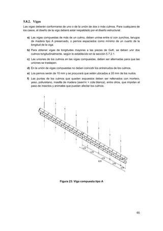 65
5.8.2. Vigas
Las vigas deberán conformarse de uno o de la unión de dos o más culmos. Para cualquiera de
los casos, el diseño de la viga deberá estar respaldado por el diseño estructural.
a) Las vigas compuestas de más de un culmo, deben unirse entre sí con zunchos, tarugos
de madera tipo A preservado, o pernos espaciados como mínimo de un cuarto de la
longitud de la viga.
b) Para obtener vigas de longitudes mayores a las piezas de GaK, se deben unir dos
culmos longitudinalmente, según lo establecido en la sección 5.7.2.1.
c) Las uniones de los culmos en las vigas compuestas, deben ser alternadas para que las
uniones se traslapen.
d) En la unión de vigas compuestas no deben coincidir los entrenudos de los culmos.
e) Los pernos serán de 10 mm y se procurará que estén ubicados a 30 mm de los nudos.
f) Las puntas de los culmos que queden expuestos deben ser rellenados con mortero,
yeso, poliuretano, masilla de madera (aserrín + cola blanca), entre otros, que impidan el
paso de insectos y animales que puedan afectar los culmos.
Figura 23: Viga compuesta tipo A
 