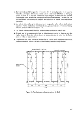 67
a) Se recomienda prefabricar paneles con máximo 3 m de longitud y de 3.5 m en su punto
más alto, por el peso del mismo, puesto que un peso mayor dificultara su manejo y
puesta en obra. Si se requiere paneles de mayor longitud, se fabricarán dos paneles
cuya longitud sume la deseada, siempre y cuando no sobrepasen los 3 m cada uno. De
requerir paneles con dimensiones mayores, se construirán en base al diseño estructural
respectivo.
b) Los culmos intermedios y los laterales, serán asegurados a los culmos de la solera
superior e inferior, mediante la unión boca de pez, y asegurados con pernos de anclaje y
tensores, como se indica en la sección 5.7.
c) Los culmos intermedios se colocarán espaciados a no más de 0.6 m entre ejes.
d) En cada uno de los espacios extremos, se debe colocar un culmo en diagonal para dar
rigidez al panel. Estos dos culmos deben ser asegurados con la unión pico de flauta,
como se indica en la sección 5.7.
e) La estructura del panel puede ser modificada en función de la necesidad de colocar
puertas o ventanas, para lo cual se colocará dinteles y alféizar correspondiente.
Figura 26: Panel con estructura de culmos de GaK.
 