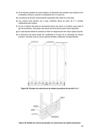69
c) Si se requiere paneles de mayor longitud, se fabricarán dos paneles cuya longitud sume
la deseada, siempre y cuando no sobrepasen los 3 m cada uno.
d) Los listones de división vertical estarán espaciados 400 a 600 mm entre ejes.
e) Las uniones entre listones son a tope, mediante clavos de acero de 3” o tornillos
avellanados para madera.
f) En los 4 vértices del panel se recomienda ubicar dos clavos (o tornillos), para evitar el
giro de los listones. Se pueden usar clavos de forma lancero para mayor seguridad.
g) En cada espacio lateral se colocará un listón en diagonal para dar mayor rigidez al panel.
h) La estructura del panel puede ser modificada en función de la necesidad de colocar
puertas o ventanas, para lo cual se colocará dinteles y alféizares correspondientes.
Figura 29: Paneles con estructuras de madera (semidura) de sección 5 x 5
Figura 30: Detalle de uniones de paneles con estructuras de madera (semidura)
 