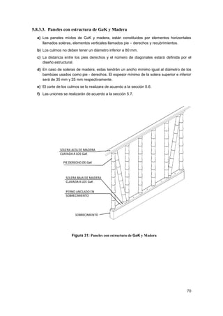 70
5.8.3.3. Paneles con estructura de GaK y Madera
a) Los paneles mixtos de GaK y madera, están constituidos por elementos horizontales
llamados soleras, elementos verticales llamados pie – derechos y recubrimientos.
b) Los culmos no deben tener un diámetro inferior a 80 mm.
c) La distancia entre los pies derechos y el número de diagonales estará definida por el
diseño estructural.
d) En caso de soleras de madera, estas tendrán un ancho mínimo igual al diámetro de los
bambúes usados como pie - derechos. El espesor mínimo de la solera superior e inferior
será de 35 mm y 25 mm respectivamente.
e) El corte de los culmos se lo realizara de acuerdo a la sección 5.6.
f) Las uniones se realizarán de acuerdo a la sección 5.7.
Figura 31: Paneles con estructura de GaK y Madera
 