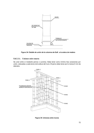72
Figura 34: Detalle de unión de la columna de GaK a la solera de madera
5.8.3.3.1. Uniones entre muros
Se unen entre sí mediante pernos o zunchos. Debe tener como mínimo tres conexiones por
unión, colocadas a cada tercio de la altura del muro. El perno debe tener por lo menos 9 mm de
diámetro.
Figura 35: Uniones entre muros
 