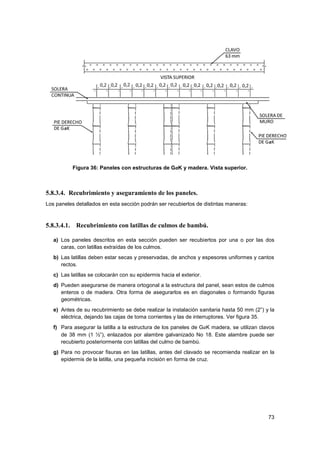 73
Figura 36: Paneles con estructuras de GaK y madera. Vista superior.
5.8.3.4. Recubrimiento y aseguramiento de los paneles.
Los paneles detallados en esta sección podrán ser recubiertos de distintas maneras:
5.8.3.4.1. Recubrimiento con latillas de culmos de bambú.
a) Los paneles descritos en esta sección pueden ser recubiertos por una o por las dos
caras, con latillas extraídas de los culmos.
b) Las latillas deben estar secas y preservadas, de anchos y espesores uniformes y cantos
rectos.
c) Las latillas se colocarán con su epidermis hacia el exterior.
d) Pueden asegurarse de manera ortogonal a la estructura del panel, sean estos de culmos
enteros o de madera. Otra forma de asegurarlos es en diagonales o formando figuras
geométricas.
e) Antes de su recubrimiento se debe realizar la instalación sanitaria hasta 50 mm (2”) y la
eléctrica, dejando las cajas de toma corrientes y las de interruptores. Ver figura 35.
f) Para asegurar la latilla a la estructura de los paneles de GaK madera, se utilizan clavos
de 38 mm (1 ½”), enlazados por alambre galvanizado No 18. Este alambre puede ser
recubierto posteriormente con latillas del culmo de bambú.
g) Para no provocar fisuras en las latillas, antes del clavado se recomienda realizar en la
epidermis de la latilla, una pequeña incisión en forma de cruz.
 