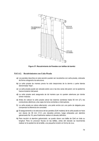 74
Figura 37: Recubrimiento de Paredes con latillas de bambú
5.8.3.4.2. Recubrimientos con Caña Picada
a) Los paneles descritos en esta sección pueden ser recubiertos con caña picada, colocada
de forma ortogonal a la estructura.
b) La caña picada de manera previa ha sido desprovista de la dermis o parte blanda
denominada “tripa”.
c) La caña picada puede ser ubicada sobre una o las dos caras del panel, con la epidermis
hacia el exterior del panel.
d) La caña picada será asegurada de tal manera que no queden aberturas por donde
entren insectos.
e) Antes de colocar la caña picada ubicar las tuberías sanitarias hasta 50 mm (2”), los
conductores eléctricos y las cajas de toma corrientes e interruptores.
f) La caña picada se coloca alternando: una parte ancha con una parte de delgada para
compensar la diferencia de conicidad.
g) El aseguramiento a la estructura de los paneles (GaK madera) de la caña picada se hace
con clavos de 38 mm (1½”), pre clavados primero, luego enlazados por alambre
galvanizado No 18, para finalmente realizar el clavado definitivo.
h) Para recubrir el alambre galvanizado, se puede clavar una latilla de GaK en toda su
longitud. Para no provocar fisuras en las latillas, antes del clavado se recomienda
realizar en la epidermis de la latilla, una pequeña incisión en forma de cruz.
 