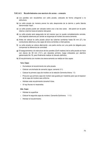 75
5.8.3.4.3. Recubrimientos con mortero de arena – cemento
a) Los paneles son recubiertos con caña picada, colocada de forma ortogonal a la
estructura.
b) La caña picada de manera previa ha sido desprovista de la dermis o parte blanda
denominada “tripa”.
c) La caña picada puede ser ubicada sobre una o las dos caras del panel con la parte
interna o dermis hacia el exterior del panel.
d) La caña picada será asegurada de tal manera que no quede completamente cerrada,
sino dejando aberturas por donde se engrampe el mortero de arena-cemento.
e) Antes de colocar la caña picada ubicar las tuberías sanitarias hasta 50 mm (2”), los
conductores eléctricos y las cajas de toma corrientes e interruptores.
f) La caña picada se coloca alternando: una parte ancha con una parte de delgada para
compensar la diferencia de conicidad.
g) El aseguramiento a la estructura de los paneles (GaK madera) de la caña picada se hace
con clavos de 38 mm (1½”), pre clavados primero, luego enlazados por alambre
galvanizado No 18, para finalmente realizar el clavado definitivo.
h) El recubrimiento con mortero de arena-cemento se realiza en dos capas:
1era. Capa:
- Humedecer el recubrimiento de caña picada.
- Colocar una lechada de cemento (agua: cemento 3:1)
- Colocar la primera capa de mortero en la relación Cemento-Arena. 1:3.
- Procurar que primera capa de mortero sea guiada por maestras para que el espesor
de la capa de mortero sea uniforme.
- Hidratar este recubrimiento durante 8 días.
- Si hay fisuras no resanarlas.
2da. Capa:
- Hidratar la superficie
- Colocar la segunda capa de mortero: Cemento-Cal-Arena 1:1:3.
- Hidratar el recubrimiento.
 