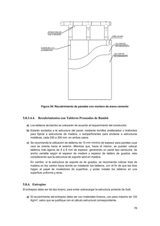 76
Figura 38: Recubrimiento de paredes con mortero de arena cemento
5.8.3.4.4. Recubrimientos con Tableros Prensados de Bambú
a) Los tableros de bambú se colocarán de acuerdo al requerimiento del constructor.
b) Estarán anclados a la estructura del panel, mediante tornillos avellanados o tirafondos
para fijarse a estructuras de madera, o autoperforantes para anclarse a estructuras
metálicas, cada 250 a 300 mm. en ambos casos.
c) Se recomienda la utilización de tableros de 15 mm mínimo de espesor para paneles cuya
cara se oriente hacia el exterior. Mientras que, hacia el interior, se pueden colocar
tableros más ligeros de 4 a 8 mm de espesor, generando un panel tipo sánduche, de
ancho variable según el espesor de madera y espesor de tablero de guadúa, esto
considerando que la estructura de soporte será en madera.
En cambio, si la estructura de soporte es de guadúa, se recomienda colocar tiras de
madera en los cantos hacia donde se instalarán los tableros, con el fin de que las tiras
hagan el papel de niveladores de superficie, y poder instalar los tableros en una
superficie uniforme y recta.
5.8.4. Entrepiso
El entrepiso debe ser de tipo liviano, para evitar sobrecargar la estructura portante de GaK.
a) El recubrimiento del entrepiso debe ser con materiales livianos, con peso máximo de 120
Kg/m2, salvo que se justifique con el cálculo estructural correspondiente.
 
