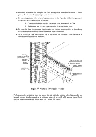 77
b) El diseño estructural del entrepiso de GaK, se regirá de acuerdo al numeral 4. Bases
para el diseño estructural, de la presente norma.
c) En los entrepisos se debe evitar el aplastamiento de las vigas de GaK en los puntos de
apoyo, con las dos alternativas siguientes:
1. Colocando tacos de madera, de peralte igual al de la viga de GaK.
2. Rellenando con mortero los entrenudos de apoyo de las vigas.
d) En caso de vigas compuestas, conformadas por culmos superpuestos, se tendrá que
prever el arriostramiento necesario para evitar el pandeo lateral.
e) Si se construye cielo raso debajo de la estructura de entrepiso, debe facilitarse la
ventilación de los espacios interiores.
Figura 39: Detalle de entrepiso de concreto
Preferentemente considerar que los aleros de las cubiertas deben cubrir las paredes de
fachada con un ángulo respecto a la radiación solar, de entre 20 y 30 grados, con el fin de
cubrir la superficie de la GaK de los rayos UV y lluvias con viento.
 