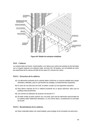 78
Figura 40: Detalle de entrepiso entablado
5.8.5. Cubierta
La cubierta debe ser liviana, impermeable y con aleros que cubran las paredes de las fachadas
con un ángulo respecto a la radiación solar, de entre 20 y 30 grados, con la finalidad de cubrir
las superficies de los culmos de GaK de los rayos UV y lluvias con viento.
5.8.5.1. Estructura de la cubierta
a) Los elementos portantes de la cubierta deben conformar un conjunto estable para cargas
verticales y laterales, para lo cual tendrán los anclajes y arriostramientos requeridos.
b) En caso de una estructura de GaK, se deben cumplir con los siguientes requisitos:
c) Para aleros mayores de 0,6 m deberá proveerse de un apoyo adicional, salvo que se
justifique estructuralmente.
d) Las uniones se realizarán de acuerdo a la sección 5.7.
e) Se debe nivelar la parte superior con una piola, para que los elementos estructurales de
la cubierta estén totalmente alineados y a una misma altura, considerando la conicidad
de la GaK.
5.8.5.2. Recubrimiento de la cubierta.
a) Estos materiales deben ser impermeables, para proteger de la humedad a la estructura.
 