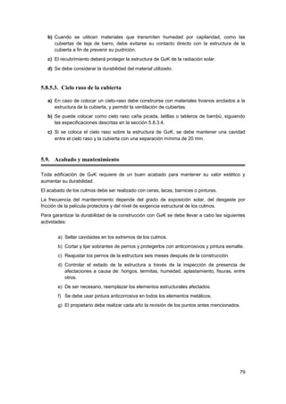 79
b) Cuando se utilicen materiales que transmiten humedad por capilaridad, como las
cubiertas de teja de barro, debe evitarse su contacto directo con la estructura de la
cubierta a fin de prevenir su pudrición.
c) El recubrimiento deberá proteger la estructura de GaK de la radiación solar.
d) Se debe considerar la durabilidad del material utilizado.
5.8.5.3. Cielo raso de la cubierta
a) En caso de colocar un cielo-raso debe construirse con materiales livianos anclados a la
estructura de la cubierta, y permitir la ventilación de cubiertas.
b) Se puede colocar como cielo raso caña picada, latillas o tableros de bambú, siguiendo
las especificaciones descritas en la sección 5.8.3.4.
c) Si se coloca el cielo raso sobre la estructura de GaK, se debe mantener una cavidad
entre el cielo raso y la cubierta con una separación mínima de 20 mm.
5.9. Acabado y mantenimiento
Toda edificación de GaK requiere de un buen acabado para mantener su valor estético y
aumentar su durabilidad.
El acabado de los culmos debe ser realizado con ceras, lacas, barnices o pinturas.
La frecuencia del mantenimiento depende del grado de exposición solar, del desgaste por
fricción de la película protectora y del nivel de exigencia estructural de los culmos.
Para garantizar la durabilidad de la construcción con GaK se debe llevar a cabo las siguientes
actividades:
a) Sellar cavidades en los extremos de los culmos.
b) Cortar y lijar sobrantes de pernos y protegerlos con anticorrosivos y pintura esmalte.
c) Reajustar los pernos de la estructura seis meses después de la construcción.
d) Controlar el estado de la estructura a través de la inspección de presencia de
afectaciones a causa de: hongos, termitas, humedad, aplastamiento, fisuras, entre
otros.
e) De ser necesario, reemplazar los elementos estructurales afectados.
f) Se debe usar pintura anticorrosiva en todos los elementos metálicos.
g) El propietario debe realizar cada año la revisión de los puntos antes mencionados.
 