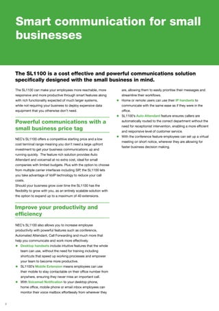 2
Smart communication for small
businesses
The SL1100 is a cost effective and powerful communications solution
specifically designed with the small business in mind.
Powerful communications with a
small business price tag
The SL1100 can make your employees more reachable, more
responsive and more productive through smart features along
with rich functionality expected of much larger systems,
while not requiring your business to deploy expensive data
equipment that you otherwise don’t need.
Improve your productivity and
efficiency
NEC’s SL1100 offers a competitive starting price and a low
cost terminal range meaning you don’t need a large upfront
investment to get your business communications up and
running quickly. The feature rich solution provides Auto
Attendant and voicemail at no extra cost, ideal for small
companies with limited budgets. Plus with the option to choose
from multiple carrier interfaces including SIP, the SL1100 lets
you take advantage of VoIP technology to reduce your call
costs.
Should your business grow over time the SL1100 has the
flexibility to grow with you, as an entirely scalable solution with
the option to expand up to a maximum of 40 extensions.
NEC’s SL1100 also allows you to increase employee
productivity with powerful features such as conference,
Automated Attendant, Call Forwarding and much more that
help you communicate and work more effectively.
•	 Desktop handsets include intuitive features that the whole
team can use, without the need for training including
shortcuts that speed up working processes and empower
your team to become more productive.
•	 SL1100’s Mobile Extension means employees can use
their mobile to stay contactable on their office number from
anywhere, ensuring they never miss an important call.
•	 With Voicemail Notification to your desktop phone,
home office, mobile phone or email inbox employees can
monitor their voice mailbox effortlessly from wherever they
are, allowing them to easily prioritise their messages and
streamline their workflows.
•	 Home or remote users can use their IP handsets to
communicate with the same ease as if they were in the
office.
•	 SL1100’s Auto Attendant feature ensures callers are
automatically routed to the correct department without the
need for receptionist intervention, enabling a more efficient
and responsive level of customer service.
•	 With the conference feature employees can set up a virtual
meeting on short notice, wherever they are allowing for
faster business decision making.
 