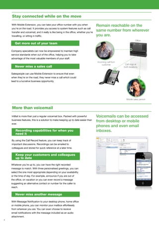 4
Stay connected while on the move
With Mobile Extension, you can take your office number with you when
you’re on the road. It provides you access to system features such as call
transfer and voicemail, and it really is like being in the office, whether you’re
travelling, or sitting in traffic.
Remain reachable on the
same number from wherever
you are.
Company specialists can now be empowered to maintain high
service standards when out of the office, helping you to take
advantage of the most valuable members of your staff.
Salespeople can use Mobile Extension to ensure that even
when they’re on the road, they never miss a call which could
lead to a lucrative business opportunity.
More than voicemail
InMail is more than just a regular voicemail box. Packed with powerful
business features, this is a solution to make keeping up to date easier than
ever.
Voicemails can be accessed
from desktop or mobile
phones and even email
inboxes.
By using the Call Record feature, you can keep track of
important discussions. Recordings can be emailed to
colleagues and stored for quick reference at a later time.
Whatever you’re up to, you can have the right recorded
message to match. With three personalised greetings, you can
select the one most appropriate depending on your availability
or the time of day. For example, announce if you are out of
the office, on vacation or you can even record a message
suggesting an alternative contact or number for the caller to
reach.
Get more out of your team
Never miss a sales call
Recording capabilities for when you
need it
Keep your customers and colleagues
up to date
Never miss another message
With Message Notification to your desktop phone, home office
or mobile phone, you can monitor your mailbox effortlessly
from wherever you are. You can even choose to receive
email notifications with the message included as an audio
attachment.
Office
Incoming call from
customer Call rings at
both locations
Mobile sales person
 