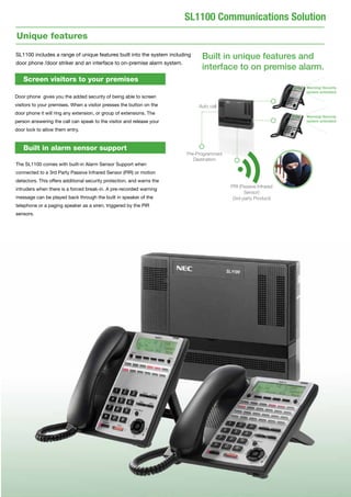 5
SL1100 Communications Solution
Unique features
SL1100 includes a range of unique features built into the system including
door phone /door striker and an interface to on-premise alarm system.
Built in unique features and
interface to on premise alarm.
Screen visitors to your premises
Door phone gives you the added security of being able to screen
visitors to your premises. When a visitor presses the button on the
door phone it will ring any extension, or group of extensions. The
person answering the call can speak to the visitor and release your
door lock to allow them entry.
The SL1100 comes with built-in Alarm Sensor Support when
connected to a 3rd Party Passive Infrared Sensor (PIR) or motion
detectors. This offers additional security protection, and warns the
intruders when there is a forced break-in. A pre-recorded warning
message can be played back through the built in speaker of the
telephone or a paging speaker as a siren, triggered by the PIR
sensors.
Built in alarm sensor support
PRI (Passive Infrared
Sensor) 	
(3rd party Product)
Pre-Programmed
Destination
Auto call
Warning! Security
system activiated
Warning! Security
system activiated
 