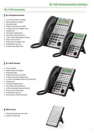 7
SL1100 Communications Solution
SL1100 Digital Handsets
•	 12 or 24 key versions available
•	 Backlit keypad and display
•	 Adjustable angle
•	 Programmable keys with LEDs
•	 4 feature keys and navigation keys
•	 Headset port
•	 Full duplex speakerphone
•	 20 number personal directory
•	 1000 number system/group directory
•	 Built-in wall mount kit
•	 Dual-color call indicator lamp
•	 8 Selectable ring tones
•	 Energy saving sleep mode
SL1100 IP Handset
DSS Console
•	 60 programmable keys with LEDs
•	 Ideal for receptionists
•	 24 key handset
•	 Backlit keypad and display
•	 Adjustable angle
•	 Programmable keys with LEDs
•	 4 feature keys and navigation keys
•	 2 x RJ45 10/100MB Ethernet Ports (LAN & PC)
•	 Headset port
•	 Full duplex speakerphone
•	 20 number personal directory
•	 1000 number system/group directory
•	 Tri-color call indicator lamp
•	 8 Selectable ring tones
•	 Remote/home office functionality
SL1100 handsets
 