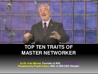 TOP TEN TRAITS OF
MASTER NETWORKER
by Dr. Ivan Minser, Founder of BNI, www.bni.com
Presented by Piseth Kham, NEC of BNI CEO Chapter

 