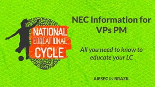 NEC Information for
VPs PM
All you need to know to
educate your LC
AIESEC IN BRAZIL
 
