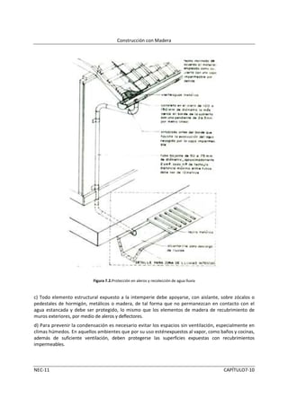 Construcción con Madera




                          Figura 7.2.Protección en aleros y recolección de agua lluvia


c) Todo elemento estructural expuesto a la intemperie debe apoyarse, con aislante, sobre zócalos o
pedestales de hormigón, metálicos o madera, de tal forma que no permanezcan en contacto con el
agua estancada y debe ser protegido, lo mismo que los elementos de madera de recubrimiento de
muros exteriores, por medio de aleros y deflectores.
d) Para prevenir la condensación es necesario evitar los espacios sin ventilación, especialmente en
climas húmedos. En aquellos ambientes que por su uso esténexpuestos al vapor, como baños y cocinas,
además de suficiente ventilación, deben protegerse las superficies expuestas con recubrimientos
impermeables.



NEC-11                                                                                   CAPÍTULO7-10
 