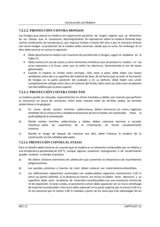 Construcción con Madera

7.2.2.2. PROTECCIÓN CONTRA HONGOS
Los hongos que atacan la madera son organismos parásitos de origen vegetal que se alimentan
de las células que la componen, desintegrándola. Se reproducen sobre la madera húmeda bajo
ciertas condiciones de temperatura, por esporas traídas a través del aire o por el contacto directo
con otros hongos. La protección de la madera debe comenzar, desde que se corta. Sin embargo, en la
obra debe tenerse en cuenta lo siguiente:
     •   Debe desecharse la madera con muestras de putrefacción y hongos, según se establece en la
         Tabla 7.5.
     •   Debe evitarse el uso de clavos y otros elementos metálicos que atraviesen la madera en las
         caras expuestas a la lluvia, salvo que se sellen las aberturas. Serecomienda el uso de clavos
         galvanizados.
     •   Cuando la madera se instala como enchape, cielo rasos o pisos, debe haber una buena
         ventilación entre ella y la superficie del material de base, de tal forma que se evite la formación
         de hongos en la parte posterior del acabado o en su defecto, debe haber una unión
         completamente sellada entre ella y el material del fondo, tales como los cielo rasos recubiertos
         con tela asfáltica por la parte superior.
7.2.2.3. PROTECCIÓN CONTRA INSECTOS
La madera puede ser atacada, especialmente en climas húmedos y cálidos, por insectos que perforan
su estructura en busca de nutrientes. Entre estos insectos están las termitas aladas, las termitas
subterráneas y los gorgojos.
a)       En zonas donde existan termitas subterráneas, deben eliminarse los restos orgánicos
         alrededor de la construcción y establecerse barreras de tierra tratada con insecticidas hasta la
         profundidad de la cimentación.
b)       Donde existan termitas subterráneas y aladas, deben colocarse barreras o escudos
         metálicos sobre las superficies de la cimentación en forma completamente
         continua.
c)       Donde el riesgo de ataque de insectos sea alto, debe tratarse la madera de la
         construcción con los métodos adecuados.
7.2.2.4. PROTECCIÓN CONTRA EL FUEGO
Para el diseño debe tenerse en cuenta que la madera es un elemento combustible que se inflama a
una temperatura aproximada de 270 °C, aunque algunas sustancias impregnantes o de recubrimiento
pueden acelerar o retardar el proceso.
a)       No deben utilizarse elementos de calefacción que aumenten la temperatura de losambientes
         peligrosamente.
b)       Las paredes próximas a fuentes de calor deben aislarse con materialesincombustibles.
c)       Las edificaciones adyacentes construidas con madera,deben separarse comomínimo 1.20 m
         entre sus partes salientes. Si la distancia es menor, los muros no deben tener aberturas y su
         superficie debe estar recubierta de materiales incombustibles con una resistencia mínima de
         1h de exposición. Si están unidas, el paramento común debe separarse con un muro cortafuego
         de material incombustible. Este muro debe sobresalir en la parte superior por lo menos 0.50 m y
         en los extremos por lo menos 1.00 m medidos a partir de los sitios que más sobresalgan de las




NEC-11                                                                                       CAPÍTULO7-12
 