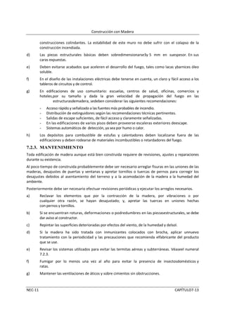 Construcción con Madera

         construcciones colindantes. La estabilidad de este muro no debe sufrir con el colapso de la
         construcción incendiada.
d)       Las piezas estructurales básicas deben sobredimensionarse3y 5 mm en suespesor. En sus
         caras expuestas.
e)       Deben evitarse acabados que aceleren el desarrollo del fuego, tales como lacas ybarnices óleo
         soluble.
f)       En el diseño de las instalaciones eléctricas debe tenerse en cuenta, un claro y fácil acceso a los
         tableros de circuitos y de control.
g)       En edificaciones de uso comunitario: escuelas, centros de salud, oficinas, comercios y
         hoteles,por su tamaño y dada la gran velocidad de propagación del fuego en las
                 estructurasdemadera, sedeben considerar las siguientes recomendaciones:
         -   Acceso rápido y señalizado a las fuentes más probables de incendio.
         -   Distribución de extinguidores según las recomendaciones técnicas pertinentes.
         -   Salidas de escape suficientes, de fácil acceso y claramente señalizadas.
         -   En las edificaciones de varios pisos deben proveerse escaleras exteriores deescape.
         -   Sistemas automáticos de detección, ya sea por humo o calor.
h)       Los depósitos para combustible de estufas y calentadores deben localizarse fuera de las
         edificaciones y deben rodearse de materiales incombustibles o retardadores del fuego.
7.2.3. MANTENIMIENTO
Toda edificación de madera aunque está bien construida requiere de revisiones, ajustes y reparaciones
durante su existencia.
Al poco tiempo de construida probablemente debe ser necesario arreglar fisuras en las uniones de las
maderas, desajustes de puertas y ventanas y apretar tornillos o tuercas de pernos para corregir los
desajustes debidos al asentamiento del terreno y a la acomodación de la madera a la humedad del
ambiente.
Posteriormente debe ser necesario efectuar revisiones periódicas y ejecutar los arreglos necesarios.
a)       Reclavar los elementos que por la contracción de la madera, por vibraciones o por
         cualquier otra razón, se hayan desajustado; y, apretar las tuercas en uniones hechas
         con pernos y tornillos.
b)       Si se encuentran roturas, deformaciones o podredumbres en las piezasestructurales, se debe
         dar aviso al constructor.
c)       Repintar las superficies deterioradas por efectos del viento, de la humedad y delsol.
d)       Si la madera ha sido tratada con inmunizantes colocados con brocha, aplicar unnuevo
         tratamiento con la periodicidad y las precauciones que recomienda elfabricante del producto
         que se use.
e)       Revisar los sistemas utilizados para evitar las termitas aéreas y subterráneas. Véaseel numeral
         7.2.3.
f)       Fumigar por lo menos una vez al año para evitar la presencia de insectosdomésticos y
         ratas.
g)       Mantener las ventilaciones de áticos y sobre cimientos sin obstrucciones.



NEC-11                                                                                      CAPÍTULO7-13
 