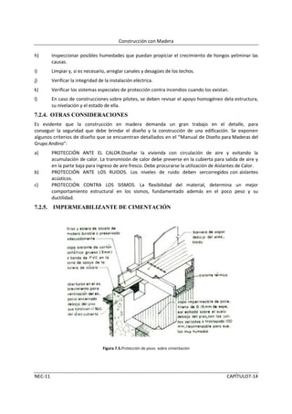 Construcción con Madera

h)       Inspeccionar posibles humedades que puedan propiciar el crecimiento de hongos yeliminar las
         causas.
i)       Limpiar y, si es necesario, arreglar canales y desagües de los techos.
j)       Verificar la integridad de la instalación eléctrica.
k)       Verificar los sistemas especiales de protección contra incendios cuando los existan.
l)       En caso de construcciones sobre pilotes, se deben revisar el apoyo homogéneo dela estructura,
         su nivelación y el estado de ella.
7.2.4. OTRAS CONSIDERACIONES
Es evidente que la construcción en madera demanda un gran trabajo en el detalle, para
conseguir la seguridad que debe brindar el diseño y la construcción de una edificación. Se exponen
algunos criterios de diseño que se encuentran detallados en el “Manual de Diseño para Maderas del
Grupo Andino”:
a)       PROTECCIÓN ANTE EL CALOR.Diseñar la vivienda con circulación de aire y evitando la
         acumulación de calor. La transmisión de calor debe preverse en la cubierta para salida de aire y
         en la parte baja para ingreso de aire fresco. Debe procurarse la utilización de Aislantes de Calor.
b)       PROTECCIÓN ANTE LOS RUIDOS. Los niveles de ruido deben sercorregidos con aislantes
         acústicos.
c)       PROTECCIÓN CONTRA LOS SISMOS. La flexibilidad del material, determina un mejor
         comportamiento estructural en los sismos, fundamentado además en el poco peso y su
         ductilidad.
7.2.5. IMPERMEABILIZANTE DE CIMENTACIÓN




                                   Figura 7.5.Protección de pisos sobre cimentación




NEC-11                                                                                       CAPÍTULO7-14
 