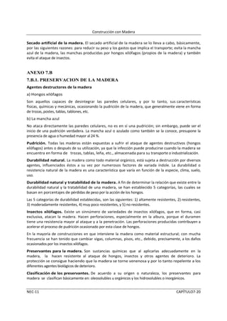 Construcción con Madera

Secado artificial de la madera. El secado artificial de la madera se lo lleva a cabo, básicamente,
por las siguientes razones: para reducir su peso y los gastos que implica el transporte; evita la mancha
azul de la madera, las manchas producidas por hongos xilófagos (propios de la madera) y también
evita el ataque de insectos.


ANEXO 7.B
7.B.1. PRESERVACION DE LA MADERA
Agentes destructores de la madera
a) Hongos xilófagos
Son aquellos capaces de desintegrar las paredes celulares, y por lo tanto, sus características
físicas, químicas y mecánicas, ocasionando la pudrición de la madera, que generalmente viene en forma
de trozas, postes, tablas, tablones, etc.
b) La mancha azul
No ataca directamente las paredes celulares, no es en sí una pudrición; sin embargo, puede ser el
inicio de una pudrición verdadera. La mancha azul o azulado como también se la conoce, presupone la
presencia de agua o humedad mayor al 24 %.
Pudrición. Todas las maderas están expuestas a sufrir el ataque de agentes destructivos (hongos
xilófagos) antes o después de su utilización, ya que la infección puede producirse cuando la madera se
encuentra en forma de trozas, tablas, leña, etc., almacenada para su transporte o industrialización.
Durabilidad natural. La madera como todo material orgánico, está sujeta a destrucción por diversos
agentes, influenciados éstos a su vez por numerosos factores de variada índole. La durabilidad o
resistencia natural de la madera es una característica que varía en función de la especie, clima, suelo,
uso.
Durabilidad natural y tratabilidad de la madera. A fin de determinar la relación que existe entre la
durabilidad natural y la tratabilidad de una madera, se han establecido 5 categorías, las cuales se
basan en porcentajes de pérdidas de peso por la acción de los hongos.
Las 5 categorías de durabilidad establecidas, son las siguientes: 1) altamente resistentes, 2) resistentes,
3) moderadamente resistentes, 4) muy poco resistentes, y 5) no resistentes.
Insectos xilófagos. Existe un sinnúmero de variedades de insectos xilófagos, que en forma, casi
exclusiva, atacan la madera. Hacen perforaciones, especialmente en la albura, porque el duramen
tiene una resistencia mayor al ataque y a la penetración. Las perforaciones producidas contribuyen a
acelerar el proceso de pudrición ocasionado por esta clase de hongos.
En la mayoría de construcciones en que interviene la madera como material estructural; con mucha
frecuencia se han tenido que cambiar vigas, columnas, pisos, etc., debido, precisamente, a los daños
ocasionados por los insectos xilófagos.
Preservantes para la madera. Son sustancias químicas que al aplicarlas adecuadamente en la
madera, la hacen resistente al ataque de hongos, insectos y otros agentes de deterioro. La
protección se consigue haciendo que la madera se torne venenosa y por lo tanto repelente a los
diferentes agentes biológicos de deterioro.
Clasificación de los preservantes. De acuerdo a su origen o naturaleza, los preservantes para
madera se clasifican básicamente en: oleosolubles u orgánicos y los hidrosolubles o inorgánicos.


NEC-11                                                                                      CAPÍTULO7-20
 