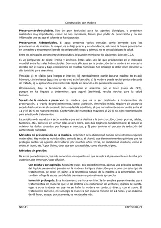 Construcción con Madera

Preservantesoleosolubles. Son de gran toxicidad para los agentes biológicos, y presentan
cualidades muy importantes, como: no son corrosivos, tienen gran poder de penetración y no son
inflamables una vez que el solvente se ha evaporado.
Preservantes hidrosolubles. El agua presenta varias ventajas como solvente para los
preservantes de madera; la mayor, es su bajo precio y su abundancia, así como la buena penetración
en la madera y encontrarse libre de los peligros del fuego, y además, no es perjudicial para la salud.
Entre los principales preservantes hidrosolubles, se pueden mencionar los siguientes: Sales de C.C.A.
Es un compuesto de cobre, cromo y arsénico. Estas sales son las que predominan en el mercado
mundial entre las sales hidrosolubles. Son muy eficaces en la protección de la madera en contacto
directo con el suelo y bajo condiciones de mucha humedad. Sin embargo se debe tener presente su
alta toxicidad para seres vivos.
Ventajas: a) es tóxico para hongos e insectos; b) eventualmente puede tratarse madera en estado
húmedo, c) el solvente (agua) es barato y no es inflamable, d) la madera puede recibir pintura después
de tratada, e) su aplicación es bastante más rápida en relación a los preservantes oleosos.
Últimamente, hay la tendencia de reemplazar el arsénico, por el boro (sales de CCB),
porque se ha llegado a determinar, que aquel (arsénico), resulta nocivo para la salud
humana.
Secado de la madera a preservar. La madera que va a ser destinada a tratamientos de
preservación, a través de procedimientos, como: a presión, inmersión en frío, requiere de un previo
secado hasta alcanzar el contenido de humedad de equilibrio, el que normalmente se encuentra entre el
11 y el 16 % en nuestro medio. Contenidos de humedad mayores al 20 % no son recomendables
para este tipo de tratamientos.
La práctica más usual para secar madera que se la destina a la construcción, como: postes, tablas,
tablones, etc., consiste en armar pilas al aire libre, con dos objetivos fundamentales: 1) reducir al
máximo los daños causados por hongos e insectos, y 2) para acelerar el proceso de reducción del
contenido de humedad.
Métodos de preservación de la madera. Dependen de la durabilidad natural de las diversas especies
maderables. Hay maderas muy durables, como la teca, el chanúl, que tienen elementos químicos que los
protegen contra los agentes destructores por muchos años. Otras, de durabilidad mediana, como el
cedro, el laurel, etc. Y, por último, otras que son susceptibles, como el sande, el pino.
Métodos sin presión:
De estos procedimientos, los más conocidos son aquellos en que se aplica el preservante con brocha, por
aspersión, por inmersión, y por difusión.
         Con brocha y por aspersión. Mediante estos dos procedimientos, apenas una pequeña cantidad
         del líquido preservativo penetra en la madera. La ligera absorción que ocurre con este tipo de
         tratamientos, se debe, en parte, a la resistencia natural de la madera a la penetración, pero
         también influye la escasa cantidad de preservante que realmente aprovecha.
         Inmersión prolongada. Este tratamiento se hace en frío. Se lo emplea generalmente, para
         tratamientos de maderas que se las destina a la elaboración de ventanas, marcos de puerta,
         vigas y otros trabajos en que no se halle la madera en contacto directo con el suelo. El
         tratamiento consiste, en sumergir la madera por espacio mínimo de 24 horas, y un máximo
         de 48 horas, en que, prácticamente, ya no absorbe más.



NEC-11                                                                                      CAPÍTULO7-21
 