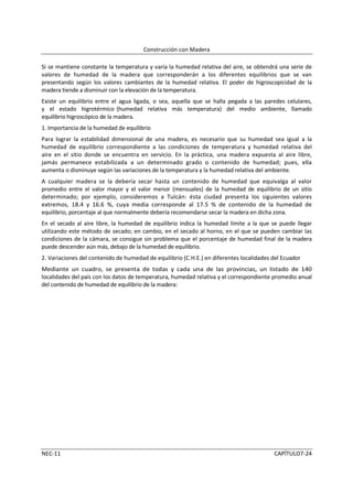 Construcción con Madera

Si se mantiene constante la temperatura y varía la humedad relativa del aire, se obtendrá una serie de
valores de humedad de la madera que corresponderán a los diferentes equilibrios que se van
presentando según los valores cambiantes de la humedad relativa. El poder de higroscopicidad de la
madera tiende a disminuir con la elevación de la temperatura.
Existe un equilibrio entre el agua ligada, o sea, aquella que se halla pegada a las paredes celulares,
y el estado higrotérmico (humedad relativa más temperatura) del medio ambiente, llamado
equilibrio higroscópico de la madera.
1. Importancia de la humedad de equilibrio
Para lograr la estabilidad dimensional de una madera, es necesario que su humedad sea igual a la
humedad de equilibrio correspondiente a las condiciones de temperatura y humedad relativa del
aire en el sitio donde se encuentra en servicio. En la práctica, una madera expuesta al aire libre,
jamás permanece estabilizada a un determinado grado o contenido de humedad; pues, ella
aumenta o disminuye según las variaciones de la temperatura y la humedad relativa del ambiente.
A cualquier madera se la debería secar hasta un contenido de humedad que equivalga al valor
promedio entre el valor mayor y el valor menor (mensuales) de la humedad de equilibrio de un sitio
determinado; por ejemplo, consideremos a Tulcán: ésta ciudad presenta los siguientes valores
extremos, 18.4 y 16.6 %, cuya media corresponde al 17.5 % de contenido de la humedad de
equilibrio, porcentaje al que normalmente debería recomendarse secar la madera en dicha zona.
En el secado al aire libre, la humedad de equilibrio indica la humedad límite a la que se puede llegar
utilizando este método de secado; en cambio, en el secado al horno, en el que se pueden cambiar las
condiciones de la cámara, se consigue sin problema que el porcentaje de humedad final de la madera
puede descender aún más, debajo de la humedad de equilibrio.
2. Variaciones del contenido de humedad de equilibrio (C.H.E.) en diferentes localidades del Ecuador
Mediante un cuadro, se presenta de todas y cada una de las provincias, un listado de 140
localidades del país con los datos de temperatura, humedad relativa y el correspondiente promedio anual
del contenido de humedad de equilibrio de la madera:




NEC-11                                                                                   CAPÍTULO7-24
 