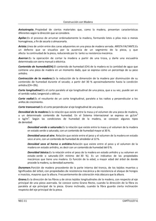 Construcción con Madera

Anisotropía. Propiedad de ciertos materiales que, como la madera, presentan características
diferentes según la dirección que se considere.
Apilar.Es el proceso de arrumar ordenadamente la madera, formando lotes o pilas más o menos
homogéneas, a fin de secarla o almacenarla.
Arista.Línea de unión entre dos caras adyacentes en una pieza de madera serrada. ARISTA FALTANTE.Es
un defecto que se visualiza por la ausencia de un segmento de la pieza, y que
afecta la continuidad de la pieza, reduciendo por lo tanto su resistencia mecánica.
Aserrar.Es la operación de cortar la madera a partir de una troza, y darle una escuadría
determinada con sierra manual o eléctrica.
Contenido de humedad(CH).El contenido de humedad (CH) de la madera es la cantidad de agua que
contiene una pieza de madera en un momento dado, que se expresa como un porcentaje de su peso
anhidro.
Contracción de la madera.Es la reducción de la dimensión de la madera por disminución de su
contenido de humedad durante el secado; a partir del 30 % aproximadamente hasta la condición
anhidra (CH= 0%).
Corte longitudinal.Es el corte paralelo al eje longitudinal de una pieza, que a su vez, puede ser en
el sentido radial, tangencial u oblicuo.
Corte radial.Es el resultante de un corte longitudinal, paralelo a los radios y perpendicular a los
anillos de crecimiento.
Corte transversal.Es el corte perpendicular al eje longitudinal de una pieza.
Densidad de la madera.Es la relación que existe entre la masa y el volumen de una pieza de madera,
a un determinado contenido de humedad. En el Sistema Internacional se expresa en gr/cm3
o kg/m3. Según las condiciones de humedad de la madera, se conocen algunos tipos
de densidad:
         Densidad verde o saturada.Es la relación que existe entre la masa y el volumen de la madera
         en estado verde o saturado, con un contenido de humedad mayor al 30 %.
         Densidad seca al aire. Relación que existe entre el peso y el volumen de la madera en estado
         seco al aire, con un contenido de humedad de alrededor al 12 %.
         Densidad seca al horno o anhidra.Relación que existe entre el peso y el volumen de la
         madera en estado anhidro, es decir con un contenido de humedad del 0 %.
         Densidad básica.Es la relación entre el peso de la madera en estado anhidro y su volumen en
         estado verde o saturado (CH mínimo del 30 %). Es un indicativo de las propiedades
         mecánicas que tiene una madera. Es función de la edad, a mayor edad del árbol de donde
         procede la madera, su densidad aumenta.
Duramen.Porción de madera procedente de la parte interna del tronco, de los tejidos muertos y
lignificados del árbol, con propiedades de resistencia mecánica y de resistencia al ataque de hongos
e insectos, mayores que la albura. Frecuentemente de coloración más obscura que la albura.
Grano.Es la dirección de las fibras y de otros tejidos longitudinales de la madera, con respecto al eje
principal de una pieza aserrada. Se conoce como Grano Recto, cuando la dirección de la fibra es
paralela al eje principal de la pieza. Grano inclinado, cuando la fibra guarda cierta inclinación
respecto del eje principal de la pieza.


NEC-11                                                                                   CAPÍTULO7-6
 