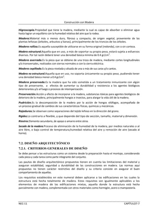 Construcción con Madera

Higroscopia.Propiedad que tiene la madera, mediante la cual es capaz de absorber o eliminar agua
hasta lograr un equilibrio con la humedad relativa del aire que la rodea.
Madera.Material más o menos duro, fibroso y compacto, de origen vegetal, proveniente de las
plantas leñosas (árboles, arbustos y lianas), principalmente de los troncos de los árboles.
Madera rolliza.Es aquella susceptible de utilizarse en su forma original (redonda), con o sin corteza.
Madera estructural.Aquella que en uso, a más de soportar su propio peso, estará sujeta a esfuerzos
diversos. Por tal razón deberá tener una densidad básica mínima de 0.4 gr/cm3.
Madera aserrada.Es la pieza que se obtiene de una troza de madera, mediante cortes longitudinales
y/o transversales, realizados con sierras normales o con la sierra eléctrica.
Madera cepillada.Es la pieza nivelada y alisada de una o más de sus caras y/o cantos.
Madera no estructural.Aquella que en uso, no soporta únicamente su propio peso, pudiendo tener
una densidad básica menor a 0.4 gr/cm3.
Madera preservada.Es la madera que ha sido sometida a un tratamiento inmunizante con algún
tipo de preservante, a efectos de aumentar su durabilidad y resistencia a los agentes biológicos
deteriorantes y/o al fuego o procesos de intemperización.
Preservación.Acción y efecto de incorporar a la madera, substancias tóxicas para agentes biológicos de
deterioro de la madera, principalmente hongos e insectos, para alargar la vida útil de la madera.
Pudrición.Es la descomposición de la madera por la acción de hongos xilófagos, acompañada de
un proceso gradual de cambios de sus características físicas, químicas y mecánicas.
Rajaduras.Se observan como separaciones del tejido leñoso en la dirección del grano.
Rigidez.Lo contrario a flexible, y que depende del tipo de sección, tamaño, material y dimensión.
Riostra.Elemento secundario, de apoyo o amarre entre otros
Secado de la madera.Proceso de eliminación de la humedad de la madera, por medios naturales o al
aire libre, o bajo control de temperatura,humedad relativa del aire y remoción de aire (secado al
horno).


7.2. DISEÑO ARQUITECTÓNICO
7.2.1. CRITERIOS GENERALES DE DISEÑO
Se debe pensar a las estructuras como un sistema desde la preparación hasta el montaje, considerando
cada pieza y cada tarea como parte integrante del conjunto.
Las pautas de diseño arquitectónico propuestas tienen en cuenta las limitaciones del material y
aseguran estabilidad, seguridad y durabilidad de las construcciones en madera. Las normas aquí
propuestas no tienen carácter restrictivo del diseño y su criterio consiste en asegurar el buen
comportamiento de aquellas.
Los requisitos establecidos en este numeral deben aplicarse a las edificaciones en las cuales la
estructura está hecha totalmente de madera. Estos requisitos son igualmente aplicables a los
elementos de madera de las edificaciones mixtas, aquella donde la estructura está hecha
parcialmente con madera, complementada con otros materiales como hormigón, acero o mampostería.




NEC-11                                                                                      CAPÍTULO7-7
 