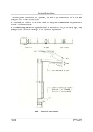 Construcción con Madera

La madera puede humedecerse por capilaridad, por lluvia o por condensación, por lo que debe
protegerse como se indica a continuación:
a) La madera por contacto con el suelo o con alto riesgo de humedad debe ser preservada de
acuerdo a la norma establecida.
b) El diseño mismo puede evitar la exposición directa de la madera a la lluvia; si esto no se logra, debe
protegerse con sustancias hidrófugas o con superficies impermeables.




                                   Figura 7.1.Protección en aleros y ventanas




NEC-11                                                                                     CAPÍTULO7-9
 