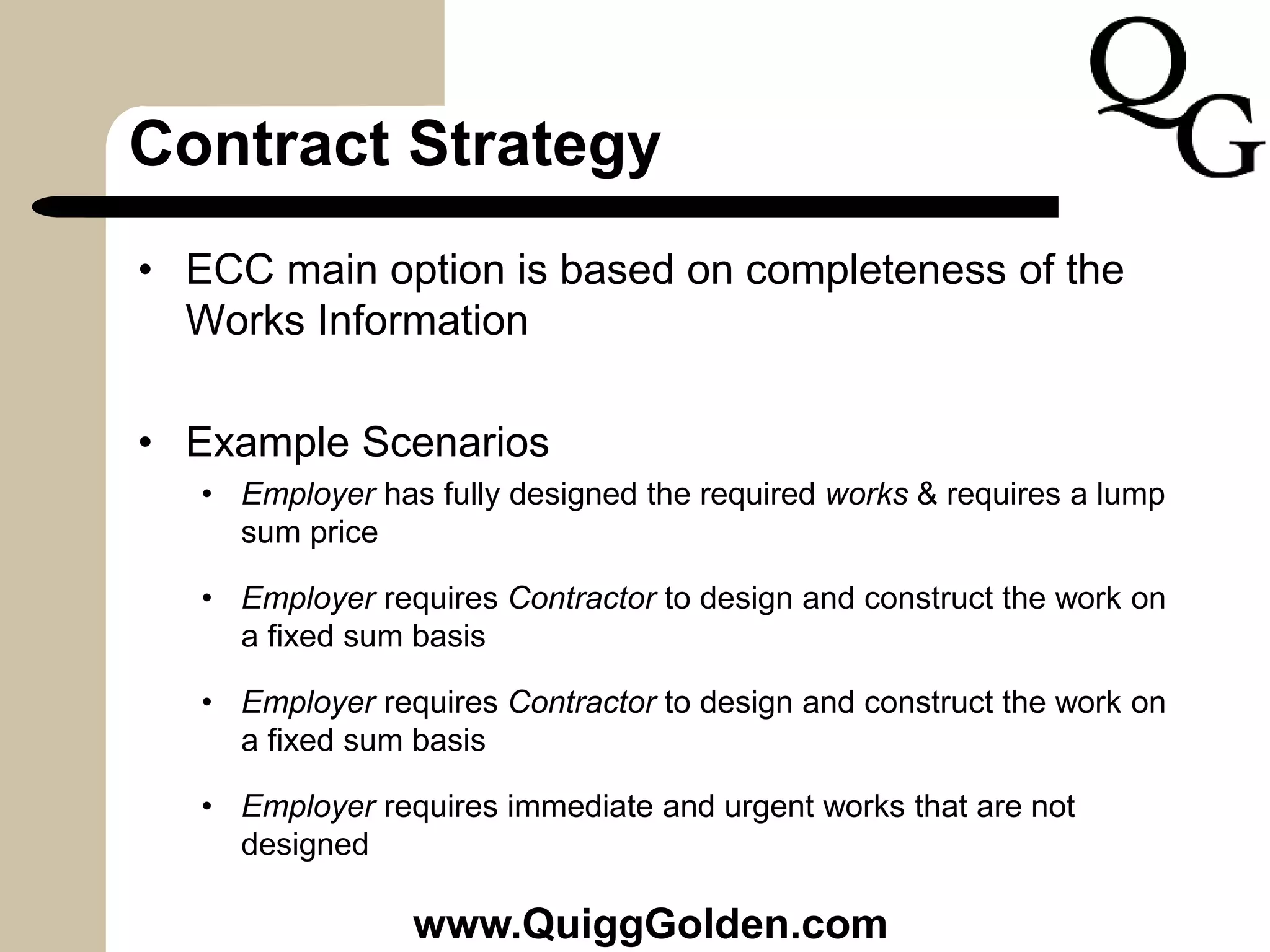 Contract Strategy
• ECC main option is based on completeness of the
Works Information
• Example Scenarios
• Employer has fully designed the required works & requires a lump
sum price
• Employer requires Contractor to design and construct the work on
a fixed sum basis
• Employer requires Contractor to design and construct the work on
a fixed sum basis
• Employer requires immediate and urgent works that are not
designed
www.QuiggGolden.com
 