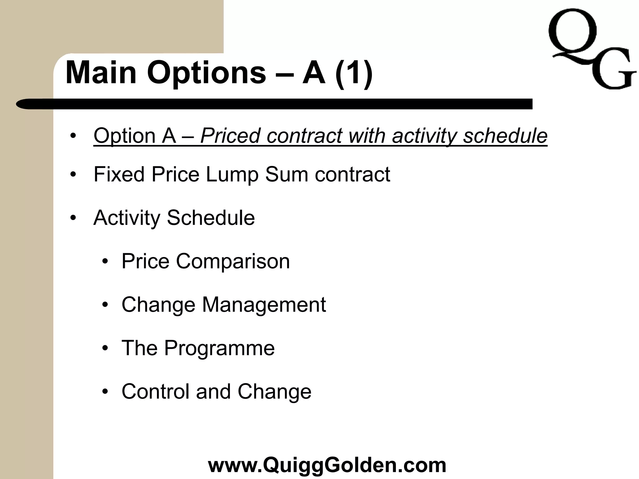 Main Options – A (1)
• Option A – Priced contract with activity schedule
• Fixed Price Lump Sum contract
• Activity Schedule
• Price Comparison
• Change Management
• The Programme
• Control and Change
www.QuiggGolden.com
 