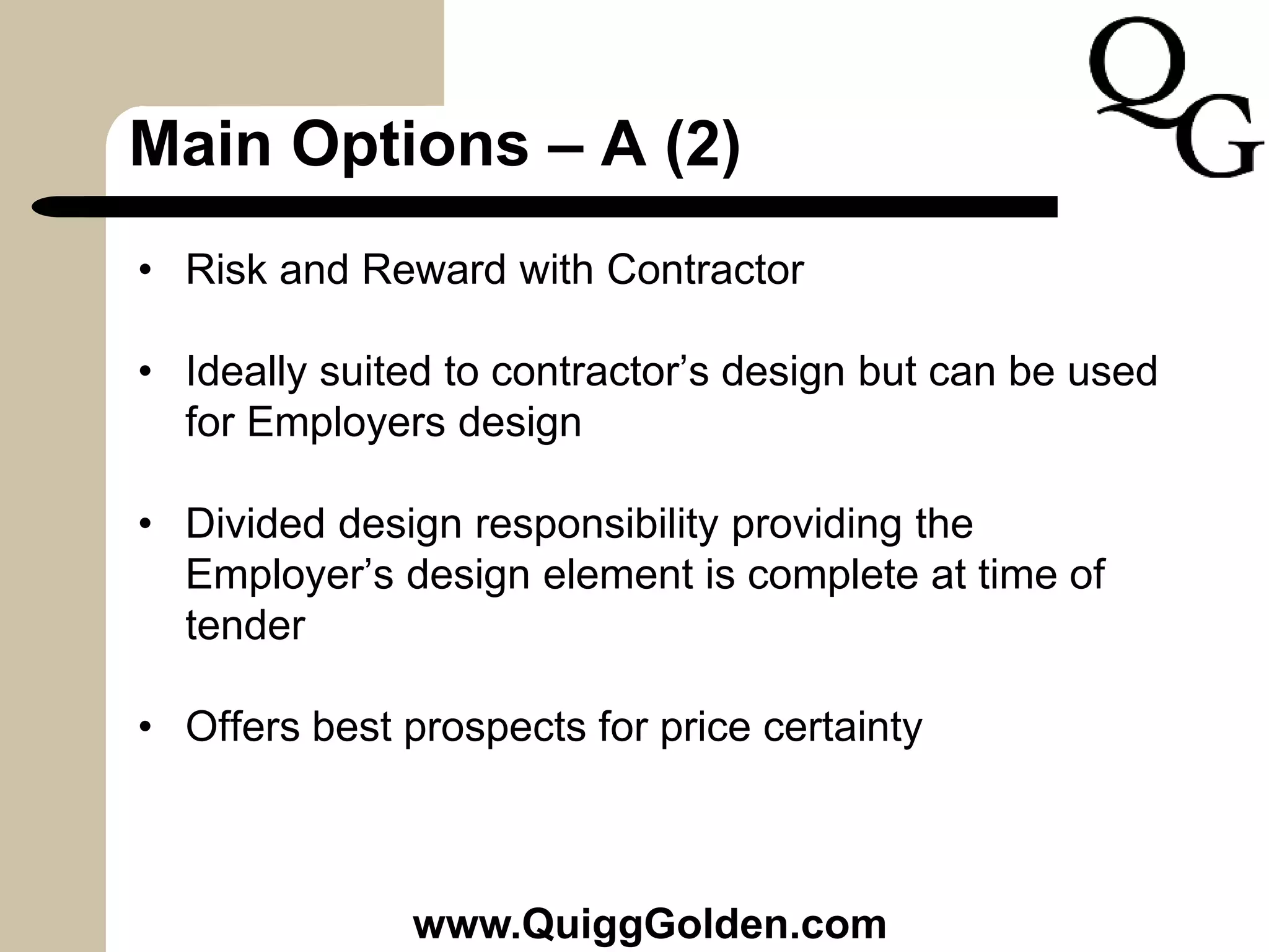 Main Options – A (2)
• Risk and Reward with Contractor
• Ideally suited to contractor’s design but can be used
for Employers design
• Divided design responsibility providing the
Employer’s design element is complete at time of
tender
• Offers best prospects for price certainty
www.QuiggGolden.com
 
