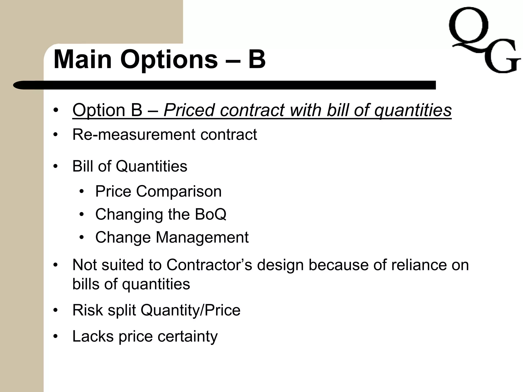 Main Options – B
• Option B – Priced contract with bill of quantities
• Re-measurement contract
• Bill of Quantities
• Price Comparison
• Changing the BoQ
• Change Management
• Not suited to Contractor’s design because of reliance on
bills of quantities
• Risk split Quantity/Price
• Lacks price certainty
 