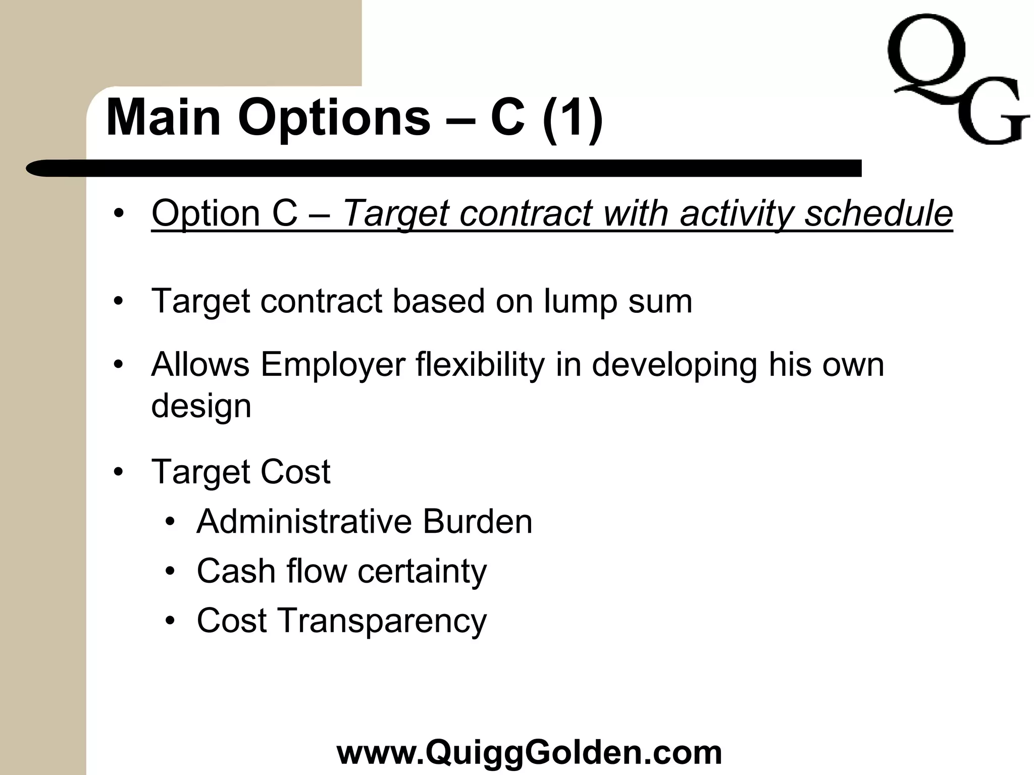 Main Options – C (1)
• Option C – Target contract with activity schedule
• Target contract based on lump sum
• Allows Employer flexibility in developing his own
design
• Target Cost
• Administrative Burden
• Cash flow certainty
• Cost Transparency
www.QuiggGolden.com
 