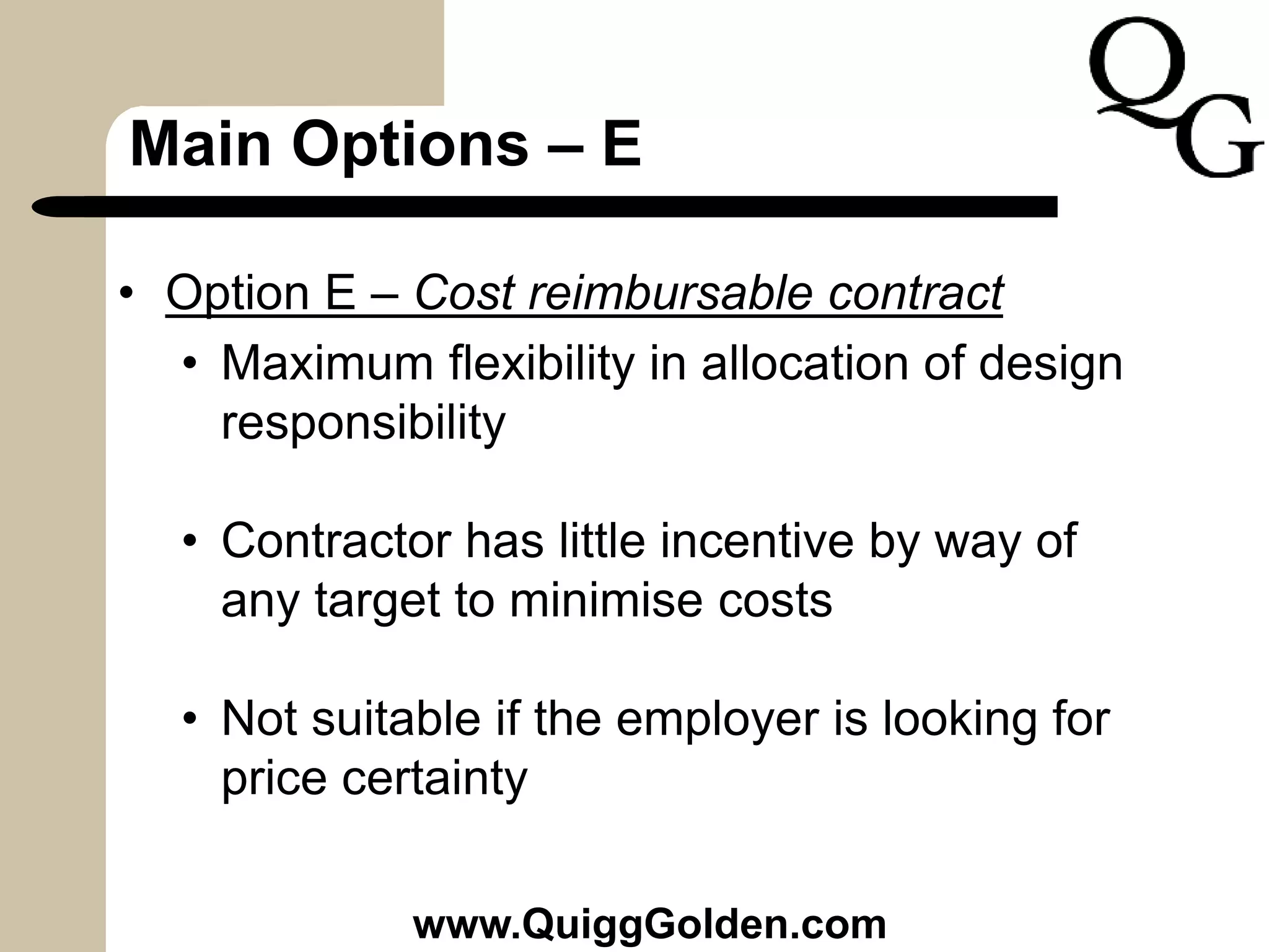 Main Options – E
• Option E – Cost reimbursable contract
• Maximum flexibility in allocation of design
responsibility
• Contractor has little incentive by way of
any target to minimise costs
• Not suitable if the employer is looking for
price certainty
www.QuiggGolden.com
 