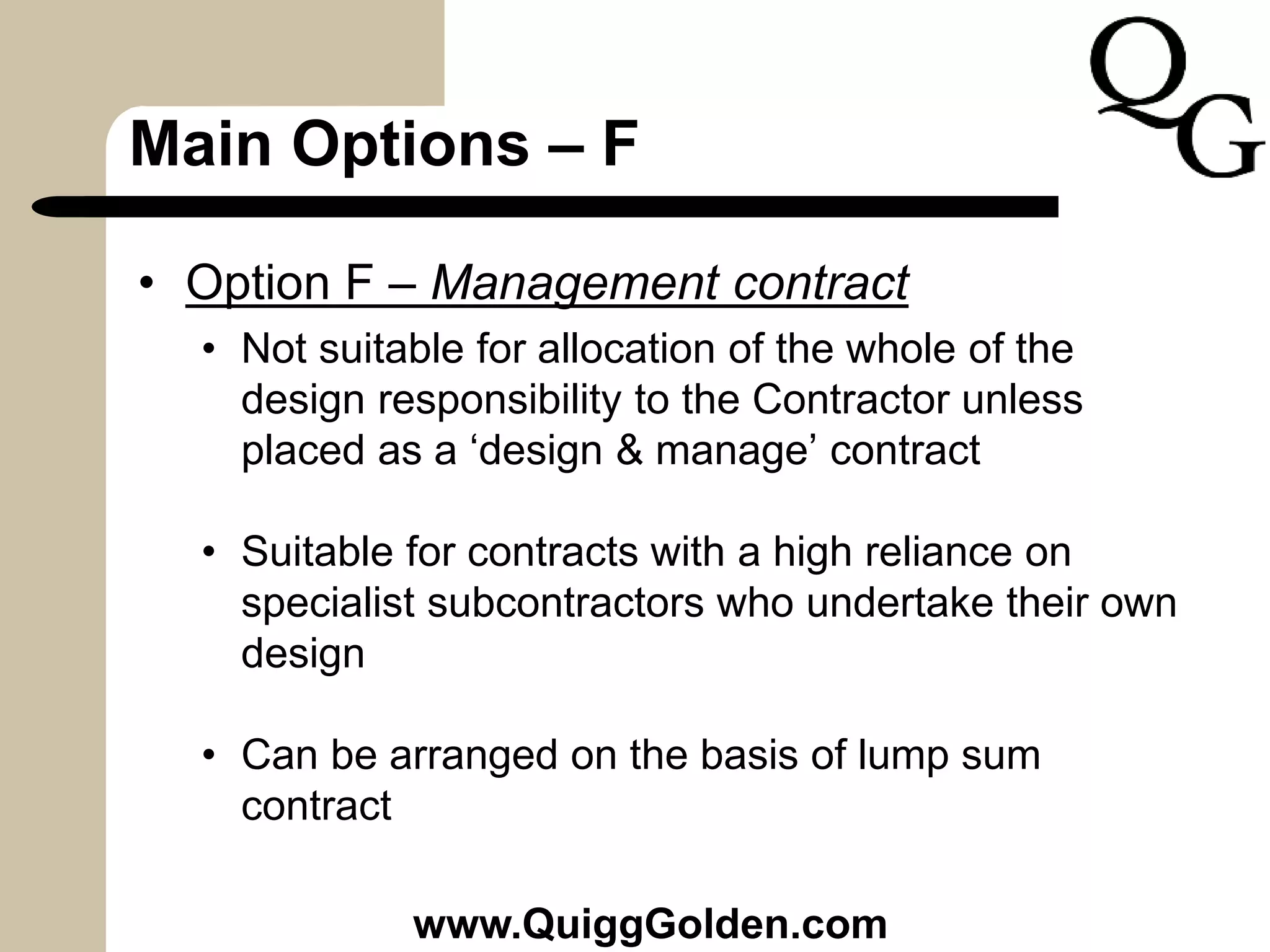 Main Options – F
• Option F – Management contract
• Not suitable for allocation of the whole of the
design responsibility to the Contractor unless
placed as a ‘design & manage’ contract
• Suitable for contracts with a high reliance on
specialist subcontractors who undertake their own
design
• Can be arranged on the basis of lump sum
contract
www.QuiggGolden.com
 