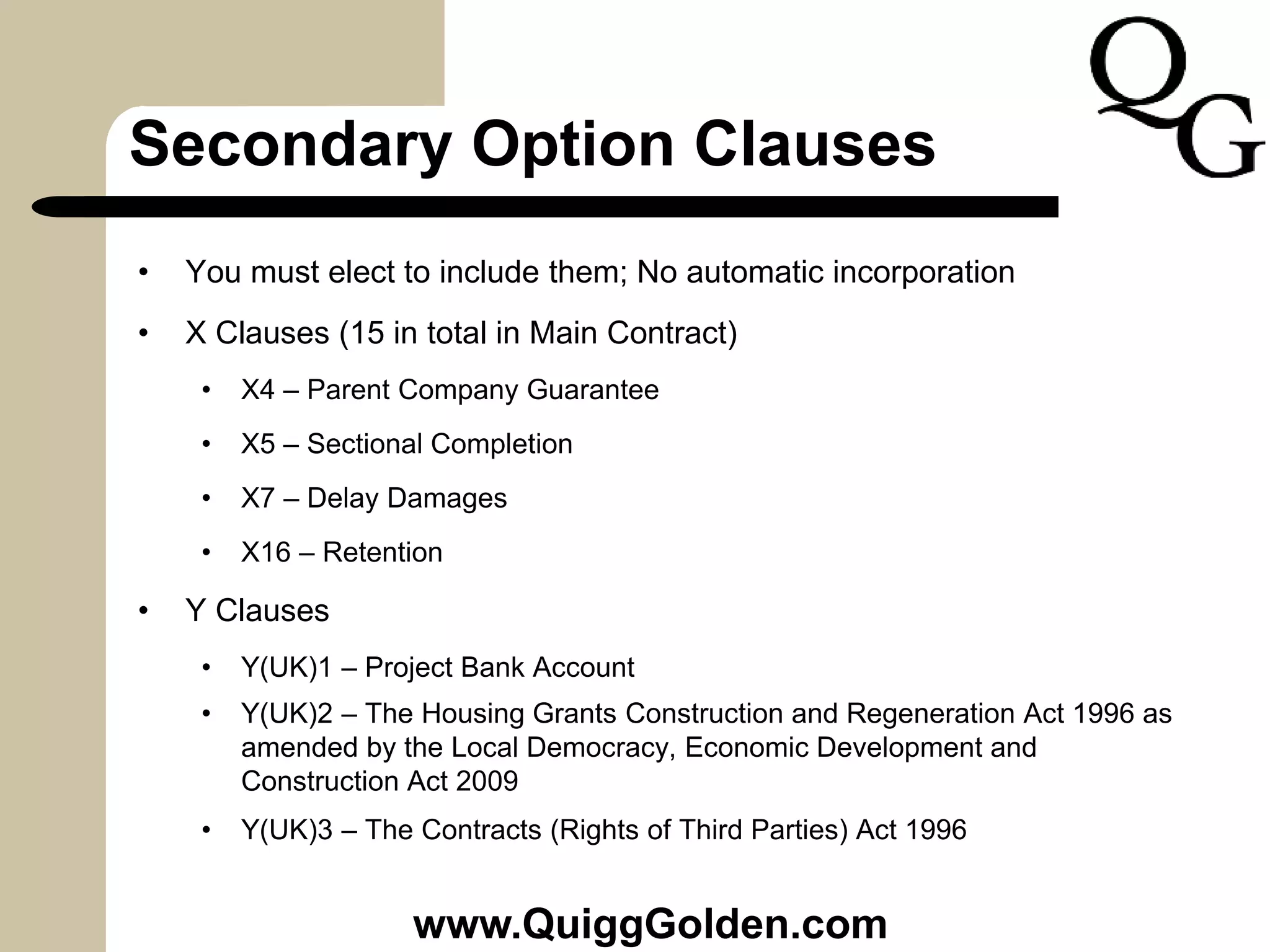 Secondary Option Clauses
• You must elect to include them; No automatic incorporation
• X Clauses (15 in total in Main Contract)
• X4 – Parent Company Guarantee
• X5 – Sectional Completion
• X7 – Delay Damages
• X16 – Retention
• Y Clauses
• Y(UK)1 – Project Bank Account
• Y(UK)2 – The Housing Grants Construction and Regeneration Act 1996 as
amended by the Local Democracy, Economic Development and
Construction Act 2009
• Y(UK)3 – The Contracts (Rights of Third Parties) Act 1996
www.QuiggGolden.com
 