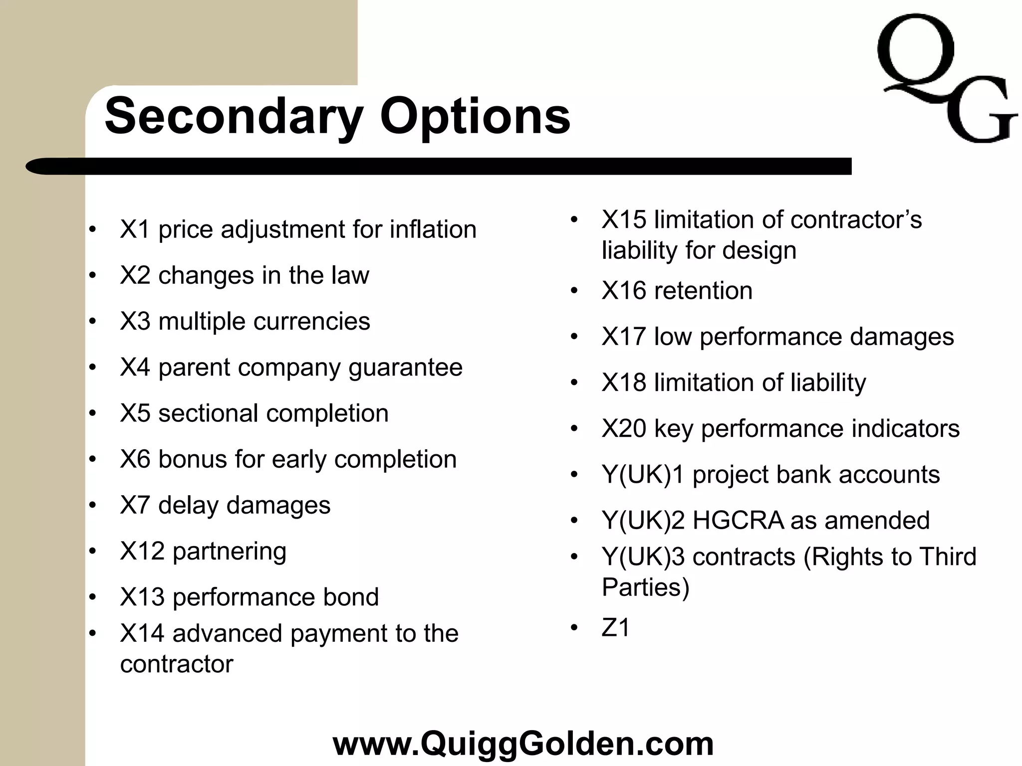 Secondary Options
• X1 price adjustment for inflation
• X2 changes in the law
• X3 multiple currencies
• X4 parent company guarantee
• X5 sectional completion
• X6 bonus for early completion
• X7 delay damages
• X12 partnering
• X13 performance bond
• X14 advanced payment to the
contractor
• X15 limitation of contractor’s
liability for design
• X16 retention
• X17 low performance damages
• X18 limitation of liability
• X20 key performance indicators
• Y(UK)1 project bank accounts
• Y(UK)2 HGCRA as amended
• Y(UK)3 contracts (Rights to Third
Parties)
• Z1
www.QuiggGolden.com
 