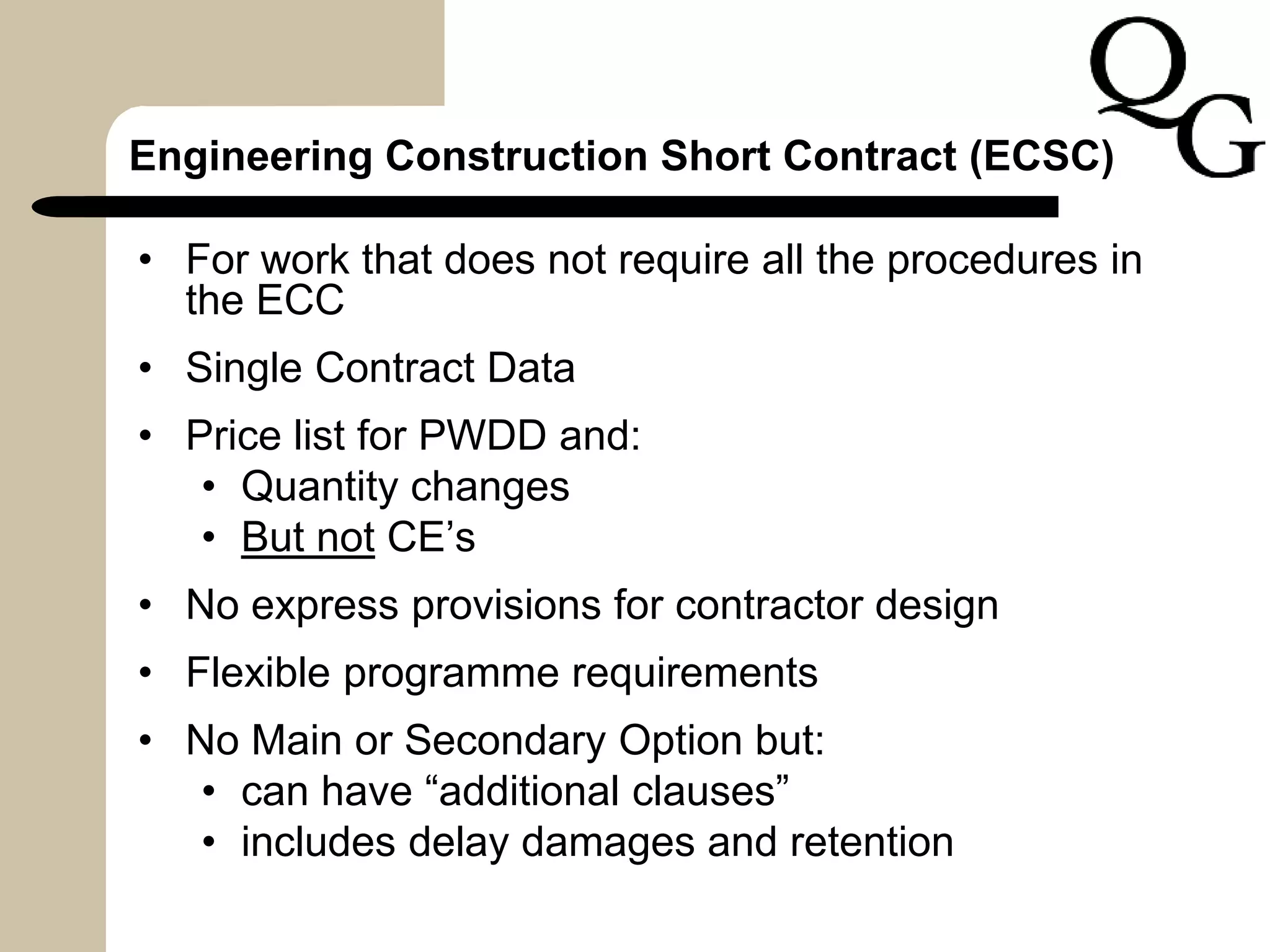 Engineering Construction Short Contract (ECSC)
• For work that does not require all the procedures in
the ECC
• Single Contract Data
• Price list for PWDD and:
• Quantity changes
• But not CE’s
• No express provisions for contractor design
• Flexible programme requirements
• No Main or Secondary Option but:
• can have “additional clauses”
• includes delay damages and retention
 