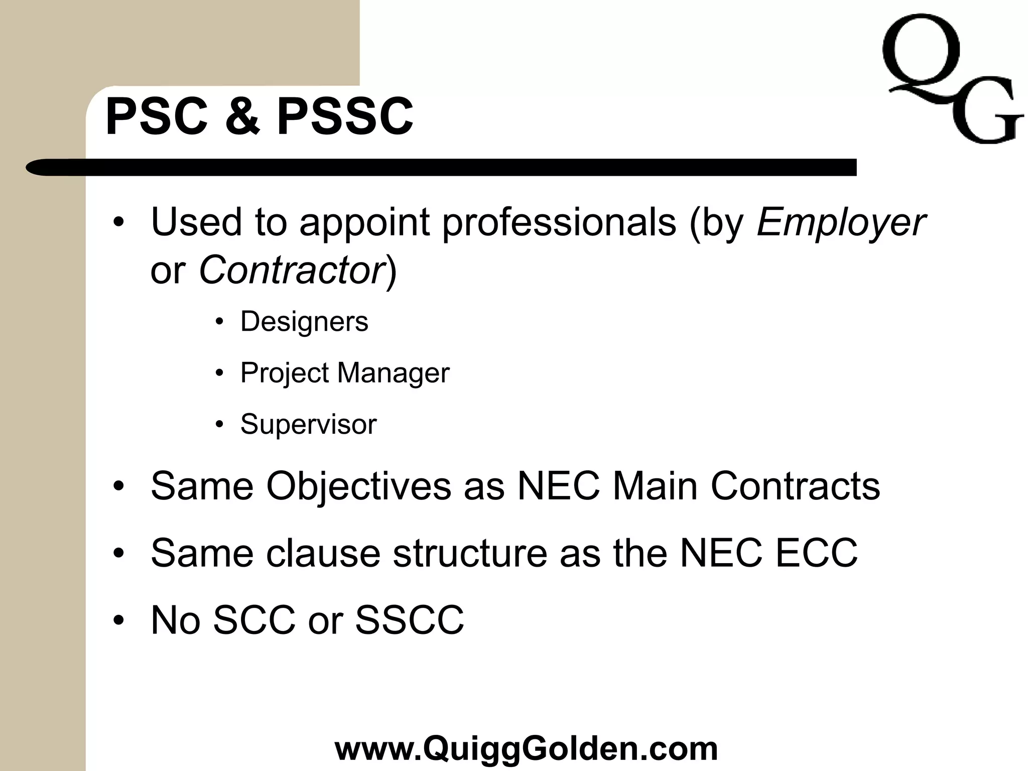 PSC & PSSC
• Used to appoint professionals (by Employer
or Contractor)
• Designers
• Project Manager
• Supervisor
• Same Objectives as NEC Main Contracts
• Same clause structure as the NEC ECC
• No SCC or SSCC
www.QuiggGolden.com
 