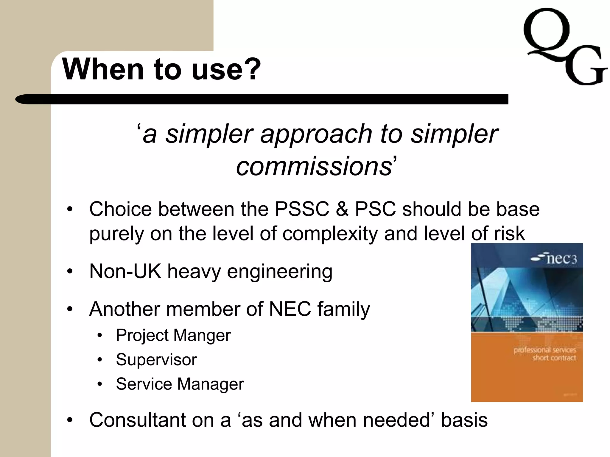 When to use?
‘a simpler approach to simpler
commissions’
• Choice between the PSSC & PSC should be base
purely on the level of complexity and level of risk
• Non-UK heavy engineering
• Another member of NEC family
• Project Manger
• Supervisor
• Service Manager
• Consultant on a ‘as and when needed’ basis
 