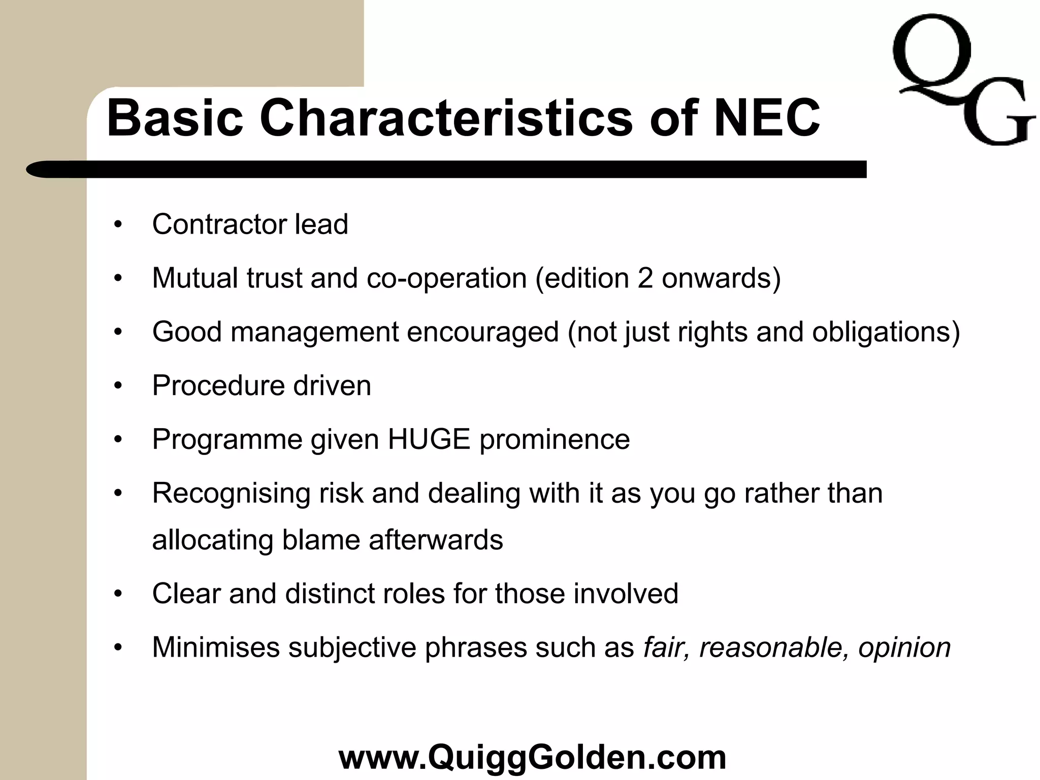 Basic Characteristics of NEC
• Contractor lead
• Mutual trust and co-operation (edition 2 onwards)
• Good management encouraged (not just rights and obligations)
• Procedure driven
• Programme given HUGE prominence
• Recognising risk and dealing with it as you go rather than
allocating blame afterwards
• Clear and distinct roles for those involved
• Minimises subjective phrases such as fair, reasonable, opinion
www.QuiggGolden.com
 