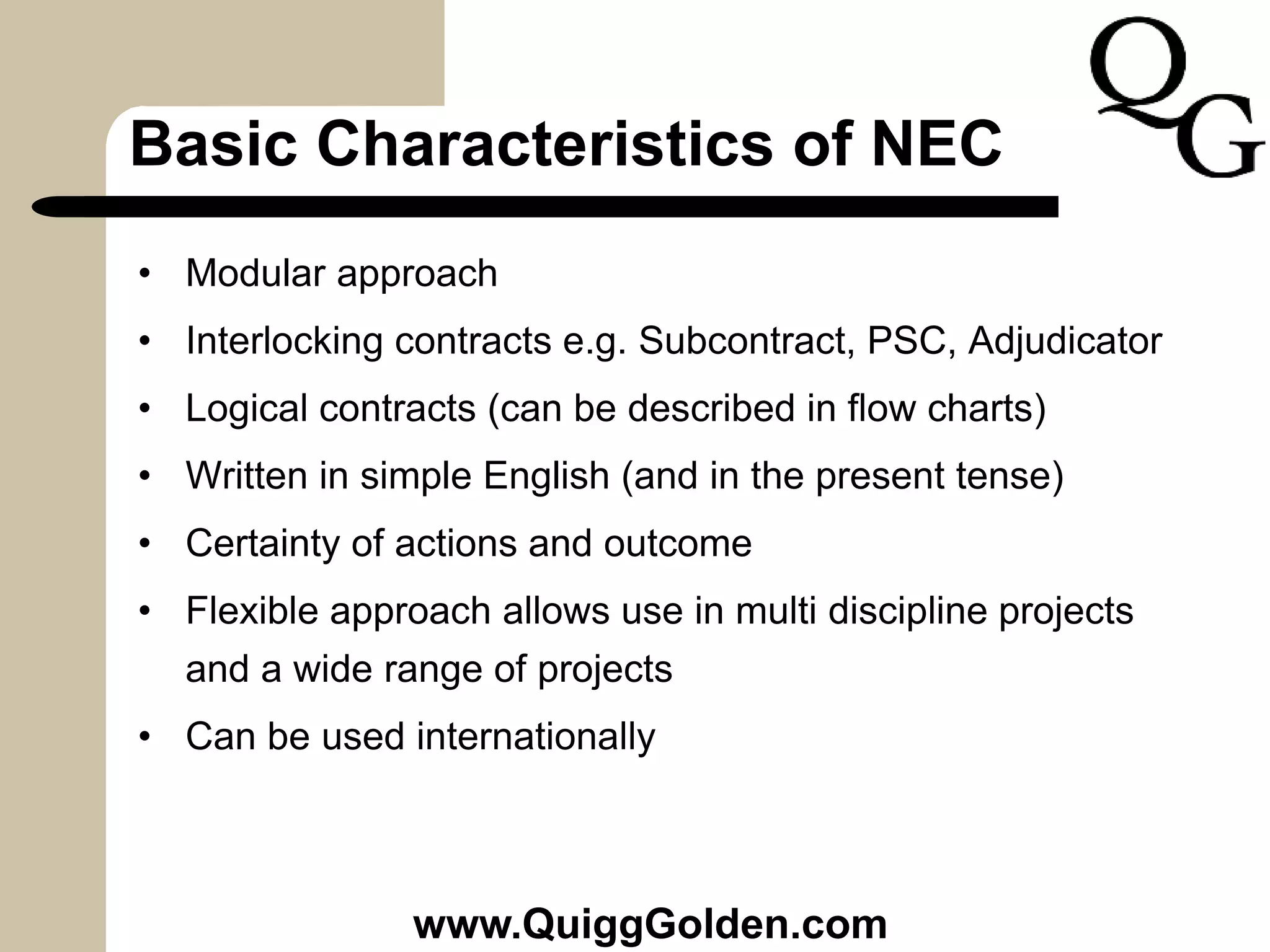 Basic Characteristics of NEC
• Modular approach
• Interlocking contracts e.g. Subcontract, PSC, Adjudicator
• Logical contracts (can be described in flow charts)
• Written in simple English (and in the present tense)
• Certainty of actions and outcome
• Flexible approach allows use in multi discipline projects
and a wide range of projects
• Can be used internationally
www.QuiggGolden.com
 